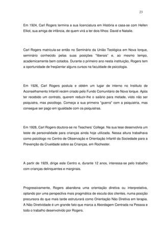 23
Em 1924, Carl Rogers termina a sua licenciatura em História e casa-se com Hellen
Elliot, sua amiga de infância, de quem virá a ter dois filhos: David e Natalie.
Carl Rogers matricula-se então no Seminário da União Teológica em Nova Iorque,
seminário conhecido pelas suas posições "liberais” e, ao mesmo tempo,
academicamente bem cotados. Durante o primeiro ano nesta instituição, Rogers tem
a oportunidade de freqüentar alguns cursos na faculdade de psicologia.
Em 1926, Carl Rogers postula e obtém um lugar de interno no Instituto de
Aconselhamento Infantil recém criado pelo Fundo Comunitário de Nova Iorque. Após
ter recebido um contrato, querem reduzir-lhe o salário para metade, visto não ser
psiquiatra, mas psicólogo. Começa a sua primeira "guerra" com a psiquiatria, mas
consegue ser pago em igualdade com os psiquiatras.
Em 1928, Carl Rogers doutora-se no Teachers’ College. Na sua tese desenvolvia um
teste de personalidade para crianças ainda hoje utilizada. Nessa altura trabalhava
como psicólogo no Centro de Observação e Orientação Infantil da Sociedade para a
Prevenção da Crueldade sobre as Crianças, em Rochester.
A partir de 1929, dirige este Centro e, durante 12 anos, interessa-se pelo trabalho
com crianças delinquentes e marginais.
Progressivamente, Rogers abandona uma orientação diretiva ou interpretativa,
optando por uma perspectiva mais pragmática de escuta dos clientes, numa posição
precursora do que mais tarde estruturará como Orientação Não Diretiva em terapia.
A Não Diretividade é um grande fato que marca a Abordagem Centrada na Pessoa e
todo o trabalho desenvolvido por Rogers.
 