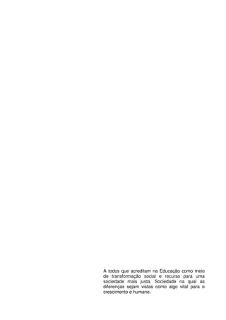 A todos que acreditam na Educação como meio
de transformação social e recurso para uma
sociedade mais justa. Sociedade na qual as
diferenças sejam vistas como algo vital para o
crescimento e humano.
 