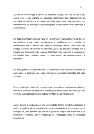 24
A partir de 1935 começa a lecionar no Teachers’ College, mas não vê nem o seu
ensino nem o seu estatuto de psicólogo reconhecido pelo departamento de
psicologia da faculdade e só muito mais tarde, após vários anos de ensino nos
departamentos de sociologia e psicopedagogia, é reconhecido como psicólogo e
como docente.
Em 1938, Carl Rogers entra de novo em "guerra" com os psiquiatras. O Centro, em
que trabalha e que dirige, transforma-se e amplifica-se e o conselho de
administração sob a pressão dos médicos psiquiatras, decide, como então era
tradição, contratar para diretor um psiquiatra, apesar de estarem satisfeitos com o
trabalho que Rogers até então realizara. Carl Rogers luta vivamente e consegue ser
reconhecido como primeiro diretor do novo Centro de Aconselhamento de
Rochester.
Em 1939, publica o seu primeiro livro: "O tratamento clínico da criança-problema no
qual expõe o essencial das suas reflexões e pesquisas realizadas até esse
momento.
Com a publicação desse livro começa a ser conhecido na qualidade de psicólogo
clínico e é convidado para professor catedrático da Universidade de Estado do Ohio,
sendo da sua responsabilidade a cadeira de "Técnicas de Psicoterapia".
Assim, durante a sua passagem pela Universidade de Ohio introduz na faculdade o
ensino e a prática da psicoterapia assim como a supervisão e, ainda, surge com a
inovação de, pela primeira vez, utilizar a gravação integral das entrevistas e de
tratamentos completos, como metodologia de investigação sobre os processos
terapêuticos.
 