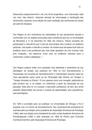 25
Desenvolve progressivamente e de uma forma pragmática, uma intervenção cada
vez mais "não diretiva", utilizando técnicas de reformulação e clarificação dos
sentimentos, assentes numa atitude de maior aceitação dos sentimentos do cliente
por parte do terapeuta.
Carl Rogers só tem consciência da originalidade do seu pensamento quando é
confrontado com as reações provocadas pela conferência que faz na Universidade
de Minnesota a 11 de Dezembro de 1940. Ele intitula-a: "Novos conceitos em
psicoterapia" e nela afirma que "o alvo da nova terapia não é resolver um problema
particular, mas ajudar o indivíduo a crescer, de maneira que ele possa fazer face ao
problema atual e aos problemas que mais tarde apareçam de uma maneira mais
bem integrada... ela baseia-se muito mais na tendência individual para o
crescimento, saúde e adaptação...".
Carl Rogers prepara então uma exposição mais detalhada e sistemática da sua
abordagem da terapia, que publicará em 1942 no livro Aconselhamento e
Psicoterapia. Os conceitos de "aconselhamento" e "psicoterapia" parecem cada vez
mais equivalentes assim como os de "Orientação Não Diretiva em Terapia" e
"Terapia Centrada no Cliente". O livro aparece como uma inovação, publicando-se
pela primeira vez, e na íntegra, um tratamento a partir da transcrição da sua
gravação. Esta obra foi um sucesso e best-seller profissional, se bem que tenha
passado despercebido aos jornais e revistas da especialidade, quer psiquiátricas,
quer psicológicas.
Em 1944 é convidado para ser professor na Universidade de Chicago e lhe é
proposto criar um Centro de Aconselhamento. Seu reconhecimento profissional foi
expresso pela sua eleição como presidente da Associação Americana de Psicologia
(1946), pela sua eleição como presidente da recém criada Academia Americana de
Psicoterapeutas (1956) e pela atribuição em 1956 do Prêmio pelo Eminente
Contributo Científico, pela Associação Americana de Psicologia.
 