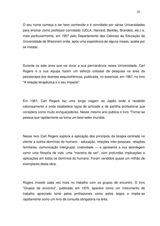 26
O seu nome começa a ser bem conhecido e é convidado por várias Universidades
para ensinar como professor convidado (UCLA, Harvard, Berkley, Brandeis, etc.) e,
mais particularmente, em 1957 pelo Departamento das Ciências da Educação da
Universidade de Wisconsin onde, após uma experiência de alguns meses, acaba por
se instalar.
Durante os sete anos que vai durar a sua permanência nessa Universidade, Carl
Rogers e a sua equipa fazem um esforço colossal de pesquisa na área da
psicoterapia dos doentes esquizofrênicos, publicada, no essencial, em 1967, no livro
"A relação terapêutica e o seu impacto".
Em 1961, Carl Rogers faz uma longa viagem ao Japão onde é recebido
calorosamente e onde estabelece laços de amizade e de partilha profissional que
considera como muito enriquecedores. Nesse mesmo ano publica o livro "Tornar-se
pessoa que rapidamente se torna um best-seller mundial.
Nesse livro Carl Rogers explora a aplicação dos princípios da terapia centrada no
cliente a outros domínios do humano - educação, relações inter-pessoais, relações
familiares, comunicação intergrupal, criatividade — e apresenta a sua abordagem
como uma filosofia de vida, uma "maneira de ser", com profundas implicações e
aplicações em todos os domínios do humano. Foram vendidos quase um milhão de
exemplares desta obra.
Rogers investe cada vez mais no trabalho com os grupos de encontro. O livro
"Grupos de encontro", publicado em 1970, aparece como um instrumento de
trabalho apreciado tanto pelos profissionais como pelos leigos e impõe-se
rapidamente como um livro de consulta obrigatória na área.
 