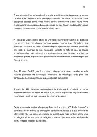27
A sua atenção dirige-se também de maneira prioritária, nesta época, para o campo
da educação, propondo uma pedagogia centrada no aluno, experiencial. Esta
pedagogia aparece como tendo muitos pontos comuns com a que Paulo Freire
proporá como "educação não bancária", apesar de Carl Rogers ainda não ter, nesse
momento, conhecimento do trabalho de Paulo Freire.
A Pedagogia Experiencial é objeto de um grande número de trabalhos de pesquisa
que se encontram parcialmente descritos nos dois grandes livros: "Liberdade para
Aprender", publicado em 1969, e "Liberdade para Aprender nos Anos 80", publicado
em 1983. O essencial da sua mensagem consiste no fato de que os alunos
aprendem melhor, são mais assíduos, mais criativos e mais capazes de solucionar
problemas quando os professores proporcionam o clima humano e de facilitação que
Rogers propõe.
Com 70 anos, Carl Rogers é o primeiro psicólogo americano a receber os dois
maiores galardões da Associação Americana de Psicologia, tanto pela sua
contribuição científica como pela sua contribuição profissional.
A partir de 1972, dedica-se preferencialmente à intervenção e reflexão sobre os
aspectos referentes às áreas do social e do político, explorando as possibilidades
maturativas e criativas que os grupos de encontro oferecem.
Expõe o essencial destas reflexões no livro publicado em 1977 "Poder Pessoal" e
apresenta o seu modelo de abordagem centrada na pessoa e a sua filosofia de
intervenção não só como um modelo de psicoterapia mas também como uma
abordagem eficaz em todas as relações humanas, quer elas sejam relações de
ajuda, relações pessoais ou políticas.
 