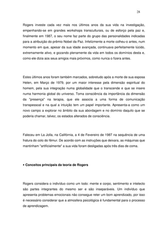 28
Rogers investe cada vez mais nos últimos anos da sua vida na investigação,
empenhando-se em grandes workshops transculturais, ou de esforço pela paz e,
finalmente em 1987, o seu nome faz parte do grupo das personalidades indicadas
para a atribuição do prêmio Nobel da Paz. Infelizmente a morte colheu-o antes, num
momento em que, apesar da sua idade avançada, continuava perfeitamente lúcido,
extremamente ativo, e gozando plenamente da vida em todos os domínios desta e,
como ele dizia aos seus amigos mais próximos, como nunca o fizera antes.
Estes últimos anos foram também marcados, sobretudo após a morte de sua esposa
Helen, em Março de 1979, por um maior interesse pela dimensão espiritual do
homem, pela sua integração numa globalidade que o transcende e que se insere
numa harmonia global do universo. Toma consciência da importância da dimensão
da "presença" na terapia, que ele associa a uma forma de comunicação
transpessoal e na qual a intuição tem um papel importante. Apresenta-a como um
novo campo a explorar no âmbito da sua abordagem e no domínio daquilo que se
poderia chamar, talvez, os estados alterados de consciência.
Faleceu em La Jolla, na Califórnia, a 4 de Fevereiro de 1987 na sequência de uma
fratura do colo do fêmur. De acordo com as instruções que deixara, as máquinas que
mantinham "artificialmente" a sua vida foram desligadas após três dias de coma.
• Conceitos principais da teoria de Rogers
Rogers considera o indivíduo como um todo: mente e corpo, sentimento e intelecto
são partes integrantes do mesmo ser e são inseparáveis. Um indivíduo que
apresenta problemas emocionais não consegue reter um bom aprendizado, por isso
é necessário considerar que a atmosfera psicológica é fundamental para o processo
de aprendizagem.
 