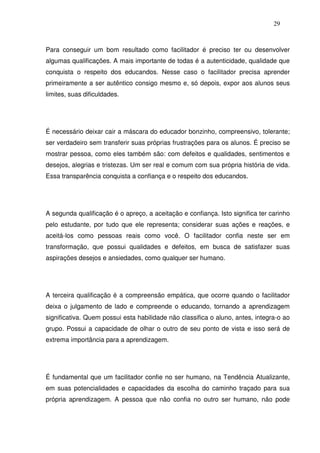 29
Para conseguir um bom resultado como facilitador é preciso ter ou desenvolver
algumas qualificações. A mais importante de todas é a autenticidade, qualidade que
conquista o respeito dos educandos. Nesse caso o facilitador precisa aprender
primeiramente a ser autêntico consigo mesmo e, só depois, expor aos alunos seus
limites, suas dificuldades.
É necessário deixar cair a máscara do educador bonzinho, compreensivo, tolerante;
ser verdadeiro sem transferir suas próprias frustrações para os alunos. É preciso se
mostrar pessoa, como eles também são: com defeitos e qualidades, sentimentos e
desejos, alegrias e tristezas. Um ser real e comum com sua própria história de vida.
Essa transparência conquista a confiança e o respeito dos educandos.
A segunda qualificação é o apreço, a aceitação e confiança. Isto significa ter carinho
pelo estudante, por tudo que ele representa; considerar suas ações e reações, e
aceitá-los como pessoas reais como você. O facilitador confia neste ser em
transformação, que possui qualidades e defeitos, em busca de satisfazer suas
aspirações desejos e ansiedades, como qualquer ser humano.
A terceira qualificação é a compreensão empática, que ocorre quando o facilitador
deixa o julgamento de lado e compreende o educando, tornando a aprendizagem
significativa. Quem possui esta habilidade não classifica o aluno, antes, integra-o ao
grupo. Possui a capacidade de olhar o outro de seu ponto de vista e isso será de
extrema importância para a aprendizagem.
É fundamental que um facilitador confie no ser humano, na Tendência Atualizante,
em suas potencialidades e capacidades da escolha do caminho traçado para sua
própria aprendizagem. A pessoa que não confia no outro ser humano, não pode
 