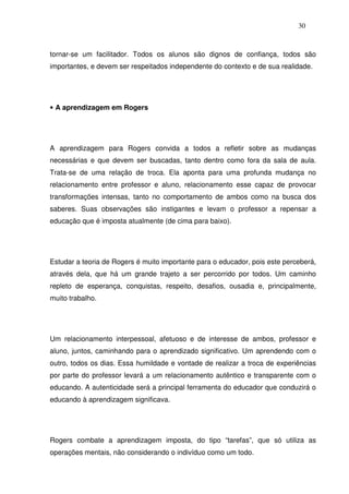 30
tornar-se um facilitador. Todos os alunos são dignos de confiança, todos são
importantes, e devem ser respeitados independente do contexto e de sua realidade.
• A aprendizagem em Rogers
A aprendizagem para Rogers convida a todos a refletir sobre as mudanças
necessárias e que devem ser buscadas, tanto dentro como fora da sala de aula.
Trata-se de uma relação de troca. Ela aponta para uma profunda mudança no
relacionamento entre professor e aluno, relacionamento esse capaz de provocar
transformações intensas, tanto no comportamento de ambos como na busca dos
saberes. Suas observações são instigantes e levam o professor a repensar a
educação que é imposta atualmente (de cima para baixo).
Estudar a teoria de Rogers é muito importante para o educador, pois este perceberá,
através dela, que há um grande trajeto a ser percorrido por todos. Um caminho
repleto de esperança, conquistas, respeito, desafios, ousadia e, principalmente,
muito trabalho.
Um relacionamento interpessoal, afetuoso e de interesse de ambos, professor e
aluno, juntos, caminhando para o aprendizado significativo. Um aprendendo com o
outro, todos os dias. Essa humildade e vontade de realizar a troca de experiências
por parte do professor levará a um relacionamento autêntico e transparente com o
educando. A autenticidade será a principal ferramenta do educador que conduzirá o
educando à aprendizagem significava.
Rogers combate a aprendizagem imposta, do tipo “tarefas”, que só utiliza as
operações mentais, não considerando o indivíduo como um todo.
 