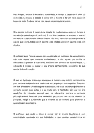 31
Para Rogers, ensinar é despertar a curiosidade, é instigar o desejo de ir além do
conhecido. É desafiar a pessoa a confiar em si mesmo e dar um novo passo em
busca de mais. É educar para a vida e para novos relacionamentos.
Uma pessoa instruída é capaz de se adaptar às mudanças que ocorrem durante a
sua vida (a aprendizagem é contínua). A vida é um processo de mudança – tudo ao
seu redor é questionável e tudo se mistura. Por isso, não existe aquele que sabe e
aquele que ensina, todos sabem alguma coisa e todos aprendem alguma coisa com
alguém.
O professor para Rogers passa a ser considerado um facilitador da aprendizagem,
não mais aquele que transmite conhecimento, e sim aquele que auxilia os
educandos a aprender a viver como indivíduos em processo de transformação. O
educando é instado a buscar o seu próprio conhecimento, consciente de sua
constante transformação.
O que um facilitador ensina aos educandos é buscar o seu próprio conhecimento,
para tornar-se independente e produtor de seu próprio processo cognitivo. Enquanto
um bom professor é um estrategista da educação, ele usa o seu tempo planejando o
currículo escolar, suas aulas e o faz muito bem. O facilitador, por sua vez, cria
condições de interação pessoal com os educandos, prepara o ambiente
psicologicamente favorável para recebê-los, proporciona aos alunos material de
pesquisa, instiga a curiosidade que é inerente ao ser humano para promover a
aprendizagem significativa.
O professor que ajuda o aluno a pensar por si próprio (auxiliando-o com
autenticidade, confiando em sua habilidade) e, com carinho, conduzindo-o ao
 