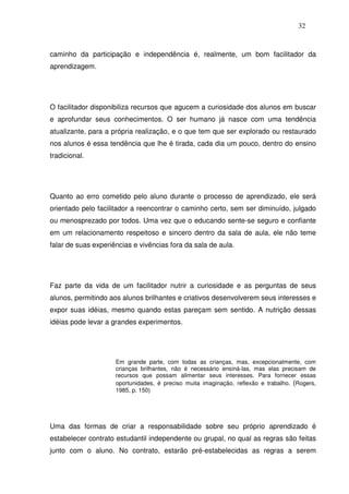 32
caminho da participação e independência é, realmente, um bom facilitador da
aprendizagem.
O facilitador disponibiliza recursos que agucem a curiosidade dos alunos em buscar
e aprofundar seus conhecimentos. O ser humano já nasce com uma tendência
atualizante, para a própria realização, e o que tem que ser explorado ou restaurado
nos alunos é essa tendência que lhe é tirada, cada dia um pouco, dentro do ensino
tradicional.
Quanto ao erro cometido pelo aluno durante o processo de aprendizado, ele será
orientado pelo facilitador a reencontrar o caminho certo, sem ser diminuído, julgado
ou menosprezado por todos. Uma vez que o educando sente-se seguro e confiante
em um relacionamento respeitoso e sincero dentro da sala de aula, ele não teme
falar de suas experiências e vivências fora da sala de aula.
Faz parte da vida de um facilitador nutrir a curiosidade e as perguntas de seus
alunos, permitindo aos alunos brilhantes e criativos desenvolverem seus interesses e
expor suas idéias, mesmo quando estas pareçam sem sentido. A nutrição dessas
idéias pode levar a grandes experimentos.
Em grande parte, com todas as crianças, mas, excepcionalmente, com
crianças brilhantes, não é necessário ensiná-las, mas elas precisam de
recursos que possam alimentar seus interesses. Para fornecer essas
oportunidades, é preciso muita imaginação, reflexão e trabalho. (Rogers,
1985, p. 150)
Uma das formas de criar a responsabilidade sobre seu próprio aprendizado é
estabelecer contrato estudantil independente ou grupal, no qual as regras são feitas
junto com o aluno. No contrato, estarão pré-estabelecidas as regras a serem
 