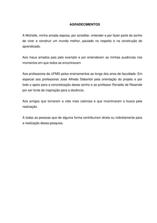 AGRADECIMENTOS
A Michelle, minha amada esposa, por acreditar, entender e por fazer parte do sonho
de viver e construir um mundo melhor, pautado no respeito e na construção do
aprendizado.
Aos meus amados pais pelo exemplo e por entenderem as minhas ausências nos
momentos em que todos se encontravam.
Aos professores da UFMG pelos ensinamentos ao longo dos anos de faculdade. Em
especial aos professores José Alfredo Debortoli pela orientação do projeto e por
todo o apoio para a concretização desse sonho e ao professor Ronaldo de Resende
por ser fonte de inspiração para a docência.
Aos amigos que tornaram a vida mais calorosa e que incentivaram a busca pela
realização.
A todas as pessoas que de alguma forma contribuíram direta ou indiretamente para
a realização dessa pesquisa.
 