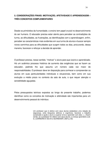 34
5. CONSIDERAÇÕES FINAIS: MOTIVAÇÃO, AFETIVIDADE E APRENDIZAGEM –
TRÊS CONCEITOS COMPLEMENTARES
Desde os primórdios da humanidade, o ensino tem papel crucial no desenvolvimento
do ser humano. O educador precisa estar atento para perceber as contradições da
turma, as dificuldades, as frustrações, as identificações com a aprendizagem, enfim,
perceber as características mais evidentes em sua turma de alunos e buscar sempre
novos caminhos para as dificuldades que surgem todos os dias, procurando, dessa
maneira, favorecer e reforçar a decisão de aprender.
O professor precisa, nesse sentido, “motivar” o aluno para que ocorra o aprendizado.
Há um autêntico processo histórico de aumento das exigências que se fazem ao
educador, pedindo lhe que assuma um número cada vez maior de
responsabilidades. O professor deve ter disposição para conhecer e compreender os
alunos em suas particularidades individuais e situacionais, bem como em sua
evolução a médio prazo no contexto da sala de aula, o que requer atenção e
sensibilidade aguçadas.
Pelos pressupostos teóricos expostos ao longo do presente trabalho, podemos
identificar como os conceitos de motivação e afetividade são importantes para um
desenvolvimento pessoal do indivíduo.
Um professor que é afetivo com seus alunos estabelece uma relação de
segurança, evita bloqueios afetivos e cognitivos, favorece o trabalho
socializado e ajuda o aluno a superar erros e aprender com eles. (...) Assim
sendo, se o professor for afetivo com seus alunos, a criança aprenderá a sê-
lo. (CARNEIRO E SILVA e SCHNEIDER, 2007 p. 83)
 