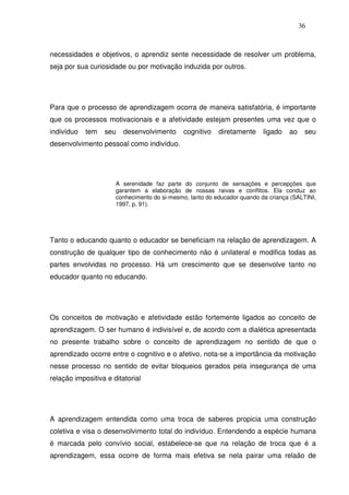 36
necessidades e objetivos, o aprendiz sente necessidade de resolver um problema,
seja por sua curiosidade ou por motivação induzida por outros.
Para que o processo de aprendizagem ocorra de maneira satisfatória, é importante
que os processos motivacionais e a afetividade estejam presentes uma vez que o
indivíduo tem seu desenvolvimento cognitivo diretamente ligado ao seu
desenvolvimento pessoal como indivíduo.
A serenidade faz parte do conjunto de sensações e percepções que
garantem a elaboração de nossas raivas e conflitos. Ela conduz ao
conhecimento do si-mesmo, tanto do educador quando da criança (SALTINI,
1997, p. 91).
Tanto o educando quanto o educador se beneficiam na relação de aprendizagem. A
construção de qualquer tipo de conhecimento não é unilateral e modifica todas as
partes envolvidas no processo. Há um crescimento que se desenvolve tanto no
educador quanto no educando.
Os conceitos de motivação e afetividade estão fortemente ligados ao conceito de
aprendizagem. O ser humano é indivisível e, de acordo com a dialética apresentada
no presente trabalho sobre o conceito de aprendizagem no sentido de que o
aprendizado ocorre entre o cognitivo e o afetivo, nota-se a importância da motivação
nesse processo no sentido de evitar bloqueios gerados pela insegurança de uma
relação impositiva e ditatorial
A aprendizagem entendida como uma troca de saberes propicia uma construção
coletiva e visa o desenvolvimento total do indivíduo. Entendendo a espécie humana
é marcada pelo convívio social, estabelece-se que na relação de troca que é a
aprendizagem, essa ocorre de forma mais efetiva se nela pairar uma relaão de
 