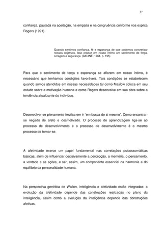 37
confiança, pautada na aceitação, na empatia e na congruência conforme nos explica
Rogers (1991).
Quando sentimos confiança, fé e esperança de que podemos concretizar
nossos objetivos, Isso produz em nosso íntimo um sentimento de força,
coragem e segurança. (AXLINE, 1964, p. 195)
Para que o sentimento de força e esperança se aflorem em nosso íntimo, é
necessário que tenhamos condições favoráveis. Tais condições se estabelecem
quando somos atendidos em nossas necessidades tal como Maslow coloca em seu
estudo sobre a motivação humana e como Rogers desenvolve em sua obra sobre a
tendência atualizante do indivíduo.
Desenvolver-se plenamente implica em ir “em busca de si mesmo”. Como encontrar-
se negado de afeto e desmotivado. O processo de aprendizagem liga-se ao
processo de desenvolvimento e o processo de desenvolvimento é o mesmo
processo de tornar-se.
A afetividade exerce um papel fundamental nas correlações psicossomáticas
básicas, além de influenciar decisivamente a percepção, a memória, o pensamento,
a vontade e as ações, e ser, assim, um componente essencial da harmonia e do
equilíbrio da personalidade humana.
Na perspectiva genética de Wallon, inteligência e afetividade estão integradas: a
evolução da afetividade depende das construções realizadas no plano da
inteligência, assim como a evolução da inteligência depende das construções
afetivas.
 