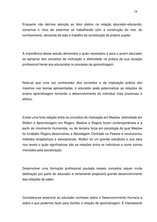 38
Enquanto não dermos atenção ao fator afetivo na relação educador-educando,
corremos o risco de estarmos só trabalhando com a construção do real, do
conhecimento, deixando de lado o trabalho da constituição do próprio sujeito.
A importância desse estudo demonstra o quão necessário é para o jovem educador
se apropriar dos conceitos de motivação e afetividade na prática de sua atuação
profissional frente aos educandos no processo de aprendizagem.
Nota-se que uma vez conhecedor dos conceitos e da implicação prática dos
mesmos nas teorias apresentadas, o educador pode potencializar as relações de
ensino aprendizagem tornando o desenvolvimento do individuo mais prazeroso e
efetivo.
Existe uma forte relação entre os conceitos de motivação em Maslow, afetividade em
Wallon e Aprendizagem em Rogers. Maslow e Rogers foram contemporâneos e a
partir do movimento Humanista, ou da terceira força em psicologia do qual Maslow
foi fundador Rogers desenvolveu a Abordagem Centrada na Pessoa e revolucionou
métodos terapêuticos e educacionais. Wallon foi um grande estudioso e sua obra
nos revela o quão significativas são as relações entre os indivíduos e como somos
marcados pela socialização.
Desenvolver uma formação profissional pautada nesses conceitos requer muita
dedicação por parte do educador e certamente propiciará grande desenvolvimento
das relações de saber.
Considera-se essencial ao educador conhecer sobre o Desenvolvimento Humano e
sobre o que podemos fazer para facilitar a relação de aprendizagem. É interessante
 