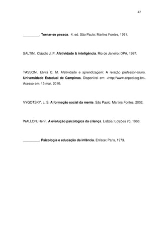 42
_________. Tornar-se pessoa. 4. ed. São Paulo: Martins Fontes, 1991.
SALTINI, Cláudio J. P. Afetividade & inteligência. Rio de Janeiro: DPA, 1997.
TASSONI, Elvira C. M. Afetividade e aprendizagem: A relação professor-aluno.
Universidade Estadual de Campinas. Disponível em: <http://www.anped.org.br>.
Acesso em: 15 mar. 2010.
VYGOTSKY, L. S. A formação social da mente. São Paulo: Martins Fontes, 2002.
WALLON, Henri. A evolução psicológica da criança. Lisboa: Edições 70, 1968.
_________. Psicologia e educação da infância. Enface: Paris, 1973.
 