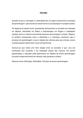 RESUMO
Acredita-se que a motivação e a afetividade têm um papel fundamental no processo
de aprendizagem, seja através da escola formal ou da educação em projetos sociais.
Os objetivos do estudo foram compreender teoricamente os conceitos de motivação
em Maslow, afetividade em Wallon e aprendizagem em Rogers e estabelecer
relações entre os mesmos encontrando possíveis aproximações e síntese. Objetiva-
se também compreender como a afetividade e a motivação contribuem para o
processo de aprendizagem e qual a relação dos mesmos para que crianças, jovens
e adultos possam desenvolver novos conhecimentos.
Concluiu-se que existe uma forte relação entre os conceitos e que, uma vez
conhecedor dos conceitos e da implicação prática dos mesmos nas teorias
apresentadas, o educador pode potencializar as relações de ensino aprendizagem
tornando o desenvolvimento do individuo mais prazeroso e efetivo.
Palavras-chave: Motivação. Afetividade. Processo de ensino-aprendizagem.
 