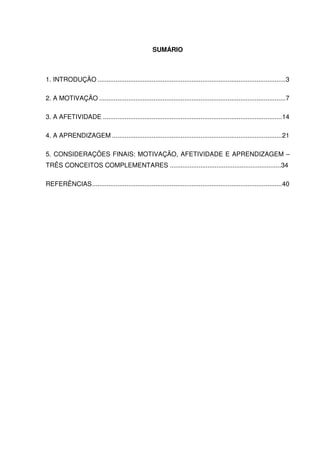 SUMÁRIO
1. INTRODUÇÃO ........................................................................................................3
2. A MOTIVAÇÃO .......................................................................................................7
3. A AFETIVIDADE ...................................................................................................14
4. A APRENDIZAGEM ..............................................................................................21
5. CONSIDERAÇÕES FINAIS: MOTIVAÇÃO, AFETIVIDADE E APRENDIZAGEM –
TRÊS CONCEITOS COMPLEMENTARES ..............................................................34
REFERÊNCIAS.........................................................................................................40
 