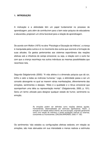 3
1. INTRODUÇÃO
A motivação e a afetividade têm um papel fundamental no processo de
aprendizagem, pois além de contribuírem para o bem estar psíquico de educadores
e educandos, propiciam um clima favorável para a relação de aprendizagem.
De acordo com Wallon (1875) na obra “Psicologia e Educação da Infância”, a criança
é manipulada pelos outros e é no movimento dos outros que ocorrerá a formação de
suas atitudes. Os gestos pertencentes aos sistemas espontâneos das reações
afetivas sob a influência do campo emocional, ou seja, a relação com o outro faz
com que a criança reconheça nos outros indivíduos as mesmas possibilidades que
reconhece nela.
Segundo Dalgalarrondo (2000): “A vida afetiva é a dimensão psíquica que dá cor,
brilho e calor a todas as vivências humanas.” Logo, a afetividade passa a ser um
conceito abrangente no qual se inserem várias manifestações, diferentemente das
emoções, sentimentos e desejos. “Afeto é a qualidade e o tônus emocional que
acompanham uma idéia ou representação mental.” (Dalgalarrondo, 2000, p. 101).
Seria um termo utilizado para designar qualquer estado de humor, sentimento ou
emoção.
As emoções podem ser definidas como reações afetivas agudas,
momentâneas, desencadeadas por estímulos significativos. Assim, a
emoção é um estado afetivo intenso, de curta duração, originado geralmente
como uma reação do indivíduo a certas excitações internas ou externas,
conscientes ou inconscientes. (DALGALARRONDO, 2000. P. 100).
Os sentimentos “são estados ou configurações afetivas estáveis; em relação as
emoções, são mais atenuados em sua intensidade e menos reativos a estímulos
 
