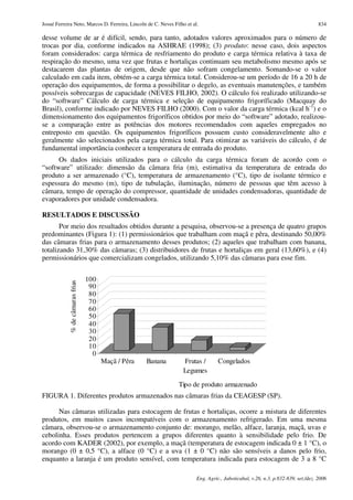 Josué Ferreira Neto, Marcos D. Ferreira, Lincoln de C. Neves Filho et al.                                                         834

desse volume de ar é difícil, sendo, para tanto, adotados valores aproximados para o número de
trocas por dia, conforme indicados na ASHRAE (1998); (3) produto: nesse caso, dois aspectos
foram considerados: carga térmica de resfriamento do produto e carga térmica relativa à taxa de
respiração do mesmo, uma vez que frutas e hortaliças continuam seu metabolismo mesmo após se
destacarem das plantas de origem, desde que não sofram congelamento. Somando-se o valor
calculado em cada item, obtém-se a carga térmica total. Considerou-se um período de 16 a 20 h de
operação dos equipamentos, de forma a possibilitar o degelo, as eventuais manutenções, e também
possíveis sobrecargas de capacidade (NEVES FILHO, 2002). O cálculo foi realizado utilizando-se
do “software” Cálculo de carga térmica e seleção de equipamento frigoríficado (Macquay do
Brasil), conforme indicado por NEVES FILHO (2000). Com o valor da carga térmica (kcal h-1) e o
dimensionamento dos equipamentos frigoríficos obtidos por meio do “software” adotado, realizou-
se a comparação entre as potências dos motores recomendados com aqueles empregados no
entreposto em questão. Os equipamentos frigoríficos possuem custo consideravelmente alto e
geralmente são selecionados pela carga térmica total. Para otimizar as variáveis do cálculo, é de
fundamental importância conhecer a temperatura de entrada do produto.
      Os dados iniciais utilizados para o cálculo da carga térmica foram de acordo com o
“software” utilizado: dimensão da câmara fria (m), estimativa da temperatura de entrada do
produto a ser armazenado (°C), temperatura de armazenamento (°C), tipo de isolante térmico e
espessura do mesmo (m), tipo de tubulação, iluminação, número de pessoas que têm acesso à
câmara, tempo de operação do compressor, quantidade de unidades condensadoras, quantidade de
evaporadores por unidade condensadora.

RESULTADOS E DISCUSSÃO
       Por meio dos resultados obtidos durante a pesquisa, observou-se a presença de quatro grupos
predominantes (Figura 1): (1) permissionários que trabalham com maçã e pêra, destinando 50,00%
das câmaras frias para o armazenamento desses produtos; (2) aqueles que trabalham com banana,
totalizando 31,30% das câmaras; (3) distribuidores de frutas e hortaliças em geral (13,60%), e (4)
permissionários que comercializam congelados, utilizando 5,10% das câmaras para esse fim.


                                 100
            % de câmaras frias




                                  90
                                  80
                                  70
                                  60
                                  50
                                  40
                                  30
                                  20
                                  10
                                   0
                                       Maçã / Pêra   Banana       Frutas /        Congelados
                                                                  Legumes

                                                               Tipo de produto armazenado
FIGURA 1. Diferentes produtos armazenados nas câmaras frias da CEAGESP (SP).

      Nas câmaras utilizadas para estocagem de frutas e hortaliças, ocorre a mistura de diferentes
produtos, em muitos casos incompatíveis com o armazenamento refrigerado. Em uma mesma
câmara, observou-se o armazenamento conjunto de: morango, melão, alface, laranja, maçã, uvas e
cebolinha. Esses produtos pertencem a grupos diferentes quanto à sensibilidade pelo frio. De
acordo com KADER (2002), por exemplo, a maçã (temperatura de estocagem indicada 0 ± 1 °C), o
morango (0 ± 0,5 °C), a alface (0 °C) e a uva (1 ± 0 °C) não são sensíveis a danos pelo frio,
enquanto a laranja é um produto sensível, com temperatura indicada para estocagem de 3 a 8 °C

                                                                        Eng. Agríc., Jaboticabal, v.26, n.3, p.832-839, set./dez. 2006
 