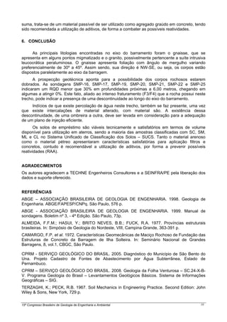 15º Congresso Brasileiro de Geologia de Engenharia e Ambiental 10
suma, trata-se de um material passível de ser utilizado como agregado graúdo em concreto, tendo
sido recomendada a utilização de aditivos, de forma a combater as possíveis reatividades.
6. CONCLUSÃO
As principais litologias encontradas no eixo do barramento foram o gnaisse, que se
apresenta em alguns pontos migmatizado e o granito, possivelmente pertencente a suíte intrusiva
leucocrática peraluminosa. O gnaisse apresenta foliação com ângulo de mergulho variando
preferencialmente de 30º a 45º. Assim sendo, sua direção é NW-SE, ou seja, os corpos estão
dispostos paralelamente ao eixo da barragem.
A prospecção geotécnica aponta para a possibilidade dos corpos rochosos estarem
dobrados. As sondagens SMP-16, SMP-17, SMP-19, SMP-20, SMP-21, SMP-22 e SMP-25
indicaram um RQD menor que 30% em profundidades próximas a 6,00 metros, chegando em
algumas a atingir 0%. Este fato, aliado ao intenso fraturamento (F3/F4) que a rocha possui neste
trecho, pode indicar a presença de uma descontinuidade ao longo do eixo do barramento.
Indícios de que existe percolação de água neste trecho, também se faz presente, uma vez
que existe intercalações de material alterado, com material são. A existência dessa
descontinuidade, de uma ombreira a outra, deve ser levada em consideração para a adequação
de um plano de injeção eficiente.
Os solos de empréstimo são viáveis tecnicamente e satisfatórios em termos de volume
disponível para utilização em aterros, sendo a maioria das amostras classificadas com SC, SM,
ML e CL no Sistema Unificado de Classificação dos Solos – SUCS. Tanto o material arenoso
como o material pétreo apresentaram características satisfatórias para aplicação filtros e
concretos, contudo é recomendável a utilização de aditivos, por forma a prevenir possíveis
reatividades (RAA).
AGRADECIMENTOS
Os autores agradecem a TECHNE Engenheiros Consultores e a SEINFRA/PE pela liberação dos
dados e suporte oferecido.
REFERÊNCIAS
ABGE – ASSOCIAÇÃO BRASILEIRA DE GEOLOGIA DE ENGENHARIA. 1998. Geologia de
Engenharia. ABGE/FAPESP/CNPq. São Paulo, 576 p.
ABGE - ASSOCIAÇÃO BRASILEIRA DE GEOLOGIA DE ENGENHARIA. 1999. Manual de
sondagens. Boletim nº 3, - 4ª Edição. São Paulo, 73p.
ALMEIDA, F.F.M.; HASUI, Y.; BRITO NEVES, B.B.; FUCK, R.A. 1977. Províncias estruturais
brasileiras. In: Simpósio de Geologia do Nordeste, VIII, Campina Grande, 363-391 p.
CAMARGO, F.P. et al. 1972. Características Geomecânicas de Maciço Rochoso de Fundação das
Estruturas de Concreto da Barragem de Ilha Solteira. In: Seminário Nacional de Grandes
Barragens, 8, vol.1, CBGC, São Paulo.
CPRM - SERVIÇO GEOLÓGICO DO BRASIL. 2005. Diagnóstico do Município de São Bento do
Una. Projeto Cadastro de Fontes de Abastecimento por Água Subterrânea, Estado de
Pernambuco.
CPRM – SERVIÇO GEOLÓGICO DO BRASIL. 2008. Geologia da Folha Venturosa – SC.24-X-B-
V. Programa Geologia do Brasil – Levantamentos Geológicos Básicos. Sistema de Informações
Geográficas – SIG.
TERZAGHI, K.; PECK, R.B. 1967. Soil Mechanics in Engineering Practice. Second Edition: John
Wiley & Sons, New York, 729 p.
 
