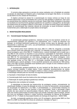 15º Congresso Brasileiro de Geologia de Engenharia e Ambiental 2
1. INTRODUÇÃO
O corrente artigo apresenta os serviços de campo realizados com a finalidade de subsidiar
os estudos de elaboração do Relatório para a implantação da barragem São Bento, no município
de São Bento do Una, Estado de Pernambuco.
O objetivo principal do estudo foi a caracterização do maciço rochoso ao longo do eixo
barrável selecionado e suas proximidades sob o ponto de vista geológico e geotécnico, bem como
as características dos materiais naturais de construção. Neste relato estão analisados e discutidos
os resultados do reconhecimento geológico-geotécnico de superfície e subsuperfície, da descrição
dos testemunhos de sondagens rotativa e a percussão, os ensaios de perda d’água sob pressão e
ensaios de caracterização dos materiais naturais de construção, os quais forneceram subsídios
fundamentais para a elaboração do projeto básico da barragem.
2. INVESTIGAÇÕES REALIZADAS
2.1. Caracterização Geológica-Geotécnica
A caracterização geológico-geotécnica, realizada ao longo do eixo barrável, consta de um
reconhecimento geológico de superfície e de subsuperfície, com o intuito de descrever sua
tipologia, os principais parâmetros geotécnicos do maciço rochoso (grau de alteração, grau de
fraturamento e coerência), bem como, sua permeabilidade e as descontinuidades presentes em
relação à distribuição espacial.
Num estudo prévio foram definidos dois eixos: SBU 01 e SBU 02, chegando a conclusão
que o primeiro seria mais adequado que o segundo. Foi realizada uma programação inicial de 11
(onze) sondagens, para o Eixo SBU 01. Posteriormente, o estudo hidrológico veio a revelar que o
eixo SBU 01 não cumpria os requisitos no que concerne à capacidade do reservatório, tendo-se
então proposto um novo eixo com uma topografia mais favorável, 50m a jusante, denominado de
eixo SBU 03. Foi recomendado um novo plano, composto por 12 (doze) sondagens, como
complemento das informações para o novo eixo (Eixo SBU 03). Dado que o terreno apresenta
uma geologia similar ao Eixo SBU 01, a informação recolhida referente ao antigo eixo foi
aproveitada para o estudo geológico. O eixo escolhido apresenta uma extensão de 1620 metros.
Para o eixo SBU 03 foram analisadas duas hipóteses para a locação do eixo vertedouro (Eixo 01
Vertedouro e Eixo 02 Vertedouro).
A caracterização geológico-geotécnica do eixo barrável de São Bento do Una teve por
objetivo principal subsidiar o projeto básico. Foram realizados reconhecimentos de campo,
investigações diretas por meio de sondagens (rotativa e mista) e ensaios geotécnicos específicos.
A metodologia utilizada pode ser resumida nos seguintes procedimentos:
a) Aquisição e interpretação da base de dados;
b) Caracterização táctil-visual dos testemunhos das sondagens executadas;
c) Elaboração de seções geológico-geotécnicas verticais;
d) Diagnóstico das condições de fundação.
A metodologia da descrição dos testemunhos de sondagens constou, principalmente, da
classificação litológica, do grau de alteração da rocha, do índice de fraturamento, da percentagem
de recuperação do testemunho e do RQD. A permeabilidade e a condutividade hidráulica do
maciço rochoso, ao longo do eixo barrável e suas proximidades, frente a percolação d’água
através dos seus planos de descontinuidades (fraturas, falhas e fissuras), foram calculadas a
partir dos ensaios padronizados de perda d’água sob pressão realizados nessa fundação, através
dos furos de sondagens rotativas e mistas (conforme orientações do Manual de Sondagens,
Boletins Nº 03 - 4ª edição da Associação Brasileira de Geologia de Engenharia – ABGE/1999).
Ao todo, a prospecção geotécnica contou com 23 sondagens, denominadas SMS (no Eixo
SBU 01) e SMP (no Eixo SBU 03 e Eixos do vertedouro), indicadas na Figura 1.
 