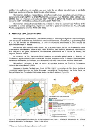 15º Congresso Brasileiro de Geologia de Engenharia e Ambiental 5
obtidos três parâmetros de análise, que por meio de um ábaco caracteriza-se a condição
dispersiva, questionável ou não dispersiva do solo ensaiado.
Os materiais coletados nas jazidas de areia foram submetidos a análise granulométrica por
peneiramento (NBR 7217/87 e DNER-ME-083/98), densidade real (NBR NM 52/09 e DNER-ME-
084/95), teor de materiais pulverulentos (NBR-7219/87 e DNER-ME-266/97), permeabilidade
constante (NBR 13292/95) e análise petrográfica (NBR 7389-1/09).
Os materiais pétreos foram coletados na pedreira 01, 02 e 03. A amostra da Pedreira 01 foi
submetida a análise petrográfica, objetivando detectar a possível ocorrência de RAA (Reação
Álcalis Agregado) no concreto (NBR 7389-2/09).
3. ASPECTOS GEOLÓGICOS GERAIS
O município de São Bento do Una está localizado na mesorregião Agreste e na microrregião
Vale do Ipojuca do Estado de Pernambuco. Possui uma área de 726.964 km², o que corresponde
a 0,72% do território de Pernambuco. A sede do município encontra-se a uma altitude de
aproximadamente 614 metros.
O curso de água barrado será o do rio Una, que possui cerca de 255 km de extensão e têm
sua nascente localizada na serra de Boa Vista, município de Capoeiras, estado de Pernambuco.
Sua direção é, em geral, oeste-leste, mostrando-se intermitente até a cidade de Altinho; em
seguida, torna-se perene.
O município de São Bento do Una insere-se na unidade geoambiental do Planalto da
Borborema, região montanhosa formada por maciços e outeiros altos. O relevo é movimentado,
variado de ondulado a montanhoso, com a presença de vales profundos e estreitos dissecados.
No contexto geológico, a área de estudo encontra-se inserida na Província Borborema,
definida por Almeida et al. (1977).
Segundo o Serviço Geológico do Brasil (CPRM, 2005), o município de São Bento do Una é
constituído pelas litologias da Suíte Intrusiva Leucocrática Peraluminosa, da Suíte Serra de
Taquaritinga e dos Complexos Cabrobó e Belém de São Francisco (Figura 5).
Figura 5. Mapa Geológico do Município de São Bento do Una com a Localização aproximada do Local de
Implantação do Eixo da Barragem. Fonte: CPRM, 2005.
 