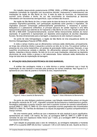 15º Congresso Brasileiro de Geologia de Engenharia e Ambiental 6
Em trabalho desenvolvido posteriormente (CPRM, 2008), a CPRM registra a ocorrência de
metatexito (variedade de migmatito com leucossoma discreto, mesossoma e melanossoma) nas
imediações da região de São Bento do Una. A leste da sede do município, os mesossomas
ocorrem como tonalitos a diorito. Ao sul, são encontrados os mesossomas já descritos
intercalados com leucossomas sienograníticos, cujos contatos são bruscos.
Na região de São Bento do Una, a maior parte da área da bacia do rio Una é composta pelo
complexo migmatítico-granitóide, com participação equilibrada entre granitos e migmatitos. Os
migmatitos possuem composição preferencialmente granodiorítica; o neossoma é quartzo-
feldspático e o paleossoma anfibolítico. A principal estrutura de caráter regional é uma falha
transcorrente sinistral que estende-se de Capoeiras a São Bento do Una com direção variando de
NE-SW a NNE-SSW. Complementativamente, ocorrem falhas transcorrentes dextrais de menor
expressão. O quaternário é representado por depósitos areno-argilosos de aluviões (depósitos
fluviais). Na área dimensionada para a barragem, a espessura do solo residual é pequena.
Do ponto de vista hidrogeológico, a região de São Bento do Una enquadra-se dentro do
Domínio Hidrogeológico Fissural (CPRM, 2005).
A visita a campo mostrou que os afloramentos rochosos estão distribuídos, principalmente,
ao longo das ombreiras direita e esquerda e próximo ao leito do rio Una. Foi possível verificar a
presença de uma rocha metamórfica, um gnaisse de granulação média a grossa, fraturado, e cuja
superfície encontrava-se oxidada e alterada. Os afloramentos estavam expostos na forma de
lajedos, matacões e blocos rolados. No leito do rio e em suas imediações, observam-se depósitos
aluvionares de areia média a grossa e mal selecionada. Solos residuais estão distribuídos ao
longo de toda área de implantação da barragem.
4. SITUAÇÃO GEOLÓGICA/GEOTÉCNICA DO EIXO BARRÁVEL
A análise das sondagens mistas e a visita técnica a campo mostraram que o local de
implantação do eixo barrável é marcado pela presença de rochas cristalinas. Nas Figuras 6 e 7
apresenta-se uma vista de jusante e montante do eixo, respectivamente.
Figura 6. Vista à Jusante do Barramento. Figura 7. Vista à Montante do Barramento.
Do ponto de vista litológico predomina gnaisse, cuja foliação metamórfica possui um ângulo
de mergulho variando de 30° a 45°, migmatito composto de leucossoma e melanossoma e granito.
Sondagens realizadas a jusante mostram que xisto e quartzito ocorrem de maneira subordinada e
pontual (SMS-11, SMS-13, SMS-14). Em menor expressão ocorrem pegmatitos não mineralizados
(SMS-03 e SMS-14). Famílias de diaclases e os diques de pegmatito e quartzo compartimentam o
maciço rochoso.
De uma maneira geral, verificou-se que a espessura de solo residual é pouco significativa,
apresentando em média 1,50 metros. No eixo, as sondagens SMP-25, SMP-17 e SMP-19 têm
camadas de solo com espessura média menor que 1 metro, já a sondagem SMP-16 apresentou
expressivos 4,50 metros.
Com relação as propostas para o eixo do vertedouro, as sondagens realizadas a montante
(SMP-27) e a jusante (SMP-26) do Eixo 1 possuem 1,50 e 2,25 metros de solo. Quanto ao Eixo 2,
 