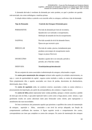ECEX/IE/UFRJ – Curso de Pós-Graduação em Comércio Exterior
                                          Logística – otimização do transporte e estoques na empresa [prof. Dieter Goebel]
                                                    Estudos em Comércio Exterior Vol. I nº 1 – jul/dez 1996 (ISSN 1413-7976)

        A demanda derivada é resultante da demanda por outro produto, ao qual o produto em questão
está associado, tais como embalagens e matérias primas.
        A relação abaixo indica o controle a ser exercido sobre os estoques, conforme o tipo de demanda:


        Tipo de Demanda                    Controle dos Estoques Orientado para:


        PERMANENTE                        Previsão de demanda por item do inventário;
                                          Quando deve ser realizado o ressuprimento;
                                          Definição do tamanho do lote de ressuprimento.

        SAZONAL                           Previsão acurada do nível de demanda futuro;
                                          Época em que ocorrerá o pico

        IRREGULAR                         Previsão de vendas preciso, (notadamente para
                                          produtos com tempos de ressuprimento muito
                                          longos ou pouco flexíveis)

        EM DECLÍNIO                       Quando e quanto deve ser estocado, período a
                                          período, até o final das vendas

        DERIVADA                          Demandadoprodutoaoqualoitemestáassociado


        Há um conjunto de custos associados à administração de estoques, relacionados a seguir.
        Os custos para manutenção dos estoques incluem todos aqueles já avaliados anteriormente, ou
seja, o custo de oportunidade do capital , seguros contra incêndio e roubo, os custos da armazenagem
física propriamente dita e aqueles associados aos riscos de perdas, decorrentes de obsolescência,
deterioração, dano e furto.
        Os custos de aquisição estão, no comércio exterior, associados a todos os custos relativos a
processamento da importação, já a partir da correspondência, dos contatos e viagens iniciais.
        Os custos de falta podem representar tanto vendas perdidas, (porque o cliente cancelou o pedido
do item que está em falta, o que pode repercutir tanto a curto como a longo prazo), como atrasos, o que
geralmente resulta em custos adicionais tanto para fornecedor como cliente, para reprogramar o
atendimento das suas necessidades.
        Os lotes econômicos são justamente aqueles que permitem o equilíbrio dos custos de manutenção
de estoques,    aquisição e    faltas,   associados a um nível de serviço adequado, em função do
comportamento conflitante dos mesmos. A figura seguinte revela o comportamento dos custos,
correspondentes aos itens que compõem os custos dos estoques. Os custos de manutenção dos estoques


                                                                                                              10
 