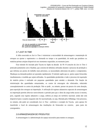ECEX/IE/UFRJ – Curso de Pós-Graduação em Comércio Exterior
                                         Logística – otimização do transporte e estoques na empresa [prof. Dieter Goebel]
                                                   Estudos em Comércio Exterior Vol. I nº 1 – jul/dez 1996 (ISSN 1413-7976)




        3.7 JUST IN TIME
        A idéia associada ao Just in Time é minimizar a necessidade de armazenagem e manutenção de
estoques ao ajustar o suprimento e a demanda no tempo e na quantidade, de modo que produtos ou
matérias-primas estejam disponíveis nos montantes requeridos, no momento justo.
        Esse método foi iniciado pela Toyota no Japão na década de 50. O conceito de Just in Time é
praticado juntamente com o Kanban, que consiste de tabuletas utilizadas durante o processo de produção e
que informa aos postos de trabalho mais próximos, as necessidades adicionais de partes e componentes.
Mudanças na demanda podem ser ajustadas rapidamente. O método supõe que as partes sejam fornecidas
imediatamente, à medida que sejam utilizadas. As quantidades produzidas e todo o processo de requisição
de matéria prima é realizado em pequenas quantidades para atender a demanda. Em função da
minimização das quantidades armazenadas, os custos de estocagem são rebaixados, reduzindo
conseqüentemente os custos de produção. Não se pode , no entanto, pensar em prazos de curta duração,
para reposição dos estoques na importação. A utilização de regimes aduaneiros especiais de armazenagem
na importação permite abreviar sensivelmente o período para que o dono da carga tenha acesso à mesma,
pois, segundo esse regime aduaneiro a carga, embora já esteja em território nacional, ainda não está
disponível para o usuário enquanto não for nacionalizada, ou seja, liberada pela Alfândega. Este processo,
no entanto, não pode ser considerado Just in Time conforme o exemplo da Toyota, pois apenas foi
transferido o local de armazenagem das imediações do fornecedor no exterior,                    para junto do
consignatário.


        3.8 ARMAZENAGEM DE PRODUTOS
        A armazenagem é a administração do espaço necessário para manter os estoques.



                                                                                                             12
 