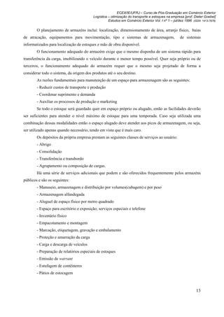 ECEX/IE/UFRJ – Curso de Pós-Graduação em Comércio Exterior
                                          Logística – otimização do transporte e estoques na empresa [prof. Dieter Goebel]
                                                    Estudos em Comércio Exterior Vol. I nº 1 – jul/dez 1996 (ISSN 1413-7976)

        O planejamento de armazéns inclui: localização, dimensionamento de área, arranjo físico, baias
de atracação, equipamentos para movimentação, tipo e sistemas de armazenagem,                       de sistemas
informatizados para localização de estoques e mão de obra disponível.
        O funcionamento adequado do armazém exige que o mesmo disponha de um sistema rápido para
transferência da carga, imobilizando o veículo durante o menor tempo possível. Quer seja próprio ou de
terceiros, o funcionamento adequado do armazém requer que o mesmo seja projetado de forma a
considerar todo o sistema, da origem dos produtos até o seu destino.
        As razões fundamentais para manutenção de um espaço para armazenagem são as seguintes:
        - Reduzir custos de transporte e produção
        - Coordenar suprimento e demanda
        - Auxiliar os processos de produção e marketing
        Se todo o estoque será guardado quer em espaço próprio ou alugado, então as facilidades deverão
ser suficientes para atender o nível máximo de estoque para uma temporada. Caso seja utilizada uma
combinação dessas modalidades então o espaço alugado deve atender aos picos de armazenagem, ou seja,
ser utilizado apenas quando necessário, tendo em vista que é mais caro.
        Os depósitos da própria empresa prestam as seguintes classes de serviços ao usuário:
        - Abrigo
        - Consolidação
        - Transferência e transbordo
        - Agrupamento ou composição de cargas.
        Há uma série de serviços adicionais que podem e são oferecidos frequentemente pelos armazéns
públicos e são os seguintes:
        - Manuseio, armazenagem e distribuição por volumes(cubagem) e por peso
        - Armazenagem alfandegada
        - Aluguel de espaço físico por metro quadrado
        - Espaço para escritório e exposição; serviços especiais e telefone
        - Inventário físico
        - Empacotamento e montagem
        - Marcação, etiquetagem, gravação e embalamento
        - Proteção e amarração da carga
        - Carga e descarga de veículos
        - Preparação de relatórios especiais de estoques
        - Emissão de warrant
        - Estufagem de contêineres
        - Pátios de estocagem



                                                                                                              13
 