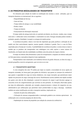 ECEX/IE/UFRJ – Curso de Pós-Graduação em Comércio Exterior
                                          Logística – otimização do transporte e estoques na empresa [prof. Dieter Goebel]
                                                    Estudos em Comércio Exterior Vol. I nº 1 – jul/dez 1996 (ISSN 1413-7976)


4. AS PRINCIPAIS MODALIDADES DE TRANSPORTE
        Os elementos para seleção do modal ou combinação dos mesmos a serem utilizados, quer no
transporte doméstico ou internacional, são os seguintes :
        - Disponibilidade do Serviço
        - Valor do Frete
        - Tempo médio de entrega e a sua variabilidade
        - Perdas e danos
        - Tempo em trânsito
        - Fornecimento de informação situacional
        O tempo médio de entrega inclui não só o período em trânsito, nos diversos modais, mas o tempo
total entre o embarcador numa extremidade e o destinatário na outra. Entregas atrasadas podem retardar a
produção, quando a finalidade é ressuprir os estoques de matéria prima
        A ocorrência de perdas e danos é um item tão importante que pode justificar a utilização de um
modal com frete sensivelmente superior, mesmo quando a distância é grande. Este é o caso de flores
exportadas para a Europa por via aérea. A probabilidade de ocorrência de perdas e avarias torna-se maior à
medida que os produtos são transportados sem embalagem e/ou estão sujeitos a maior número de
transbordos, em função tanto das modalidades escolhidas como dos pontos de origem e destino.
        O tempo em trânsito afeta diretamente o prazo de ressuprimento e enquanto em trânsito nada pode
ser feito para tornar a mercadoria disponível mais rapidamente.
        Transportadores mais atualizados com modernas técnicas de gestão oferecem, ao dono da carga, a
posição geográfica exata do carregamento, quer em terra ou no mar.


        4.1 TRANSPORTE MARÍTIMO
        A crise energética dos anos 70 acabou por impor ao mundo a necessidade de novas opções de
transporte orientadas, de forma geral, para ganhos de eficiência, seja quanto ao consumo de combustível
seja quanto à capacidade de carga em termos dinâmicos; isto exigiu inovações que permitissem maior
rapidez nos processos de carga e descarga dos navios. Paralelamente ocorreu também uma rápida escalada
nos gastos com mão de obra (tripulação e pessoal de manuseio de carga) à qual devemos agregar os
crescentes níveis de congestionamento que ocorriam na área portuária. As alterações observadas quanto
aos tipos de embarcações, reduzindo, por exemplo, progressivamente o número de cargueiros em uso,
substituindo-os por embarcações que permitiam maior produtividade na carga e descarga, resultaram
também em outras modificações em todo o transporte marítimo, implicando em:
        - Aumento do porte das embarcações;
        - Utilização de sistemas computadorizados e automação gradativa nos sistemas operacionais da
embarcação com a crescente poupança de mão de obra;
        - Implantação de sistemas de propulsão com redução do consumo de combustível;

                                                                                                              14
 