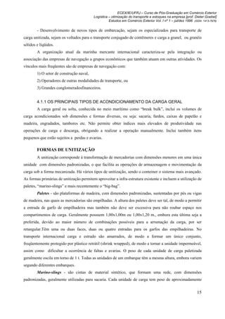 ECEX/IE/UFRJ – Curso de Pós-Graduação em Comércio Exterior
                                          Logística – otimização do transporte e estoques na empresa [prof. Dieter Goebel]
                                                    Estudos em Comércio Exterior Vol. I nº 1 – jul/dez 1996 (ISSN 1413-7976)

        - Desenvolvimento de novos tipos de embarcação, sejam os especializados para transporte de
carga unitizada, sejam os voltados para o transporte conjugado de contêineres e carga a granel, ou granéis
sólidos e líqüidos.
        A organização atual da marinha mercante internacional caracteriza-se pela integração ou
associação das empresas de navegação a grupos econômicos que também atuam em outras atividades. Os
vínculos mais freqüentes são de empresas de navegação com:
        1) O setor de construção naval,
        2) Operadores de outras modalidades de transporte, ou
        3) Grandes conglomeradosfinanceiros.


        4.1.1 OS PRINCIPAIS TIPOS DE ACONDICIONAMENTO DA CARGA GERAL
        A carga geral ou solta, conhecida no meio marítimo como “break bulk”, inclui os volumes de
carga acondicionados sob dimensões e formas diversas, ou seja: sacaria, fardos, caixas de papelão e
madeira, engradados, tambores etc. Não permite obter índices mais elevados de produtividade nas
operações de carga e descarga, obrigando a realizar a operação manualmente. Inclui também itens
pequenos que estão sujeitos a perdas e avarias.

        FORMAS DE UNITIZAÇÃO
        A unitização corresponde à transformação de mercadorias com dimensões menores em uma única
unidade com dimensões padronizadas, o que facilita as operações de armazenagem e movimentação da
carga sob a forma mecanizada. Há vários tipos de unitização, sendo o conteiner o sistema mais avançado.
As formas primárias de unitização permitem aproveitar a infra-estrutura existente e incluem a utilização de
paletes, “marino-slings” e mais recentemente o “big-bag”.
        Paletes - são plataformas de madeira, com dimensões padronizadas, sustentadas por pés ou vigas
de madeira, nas quais as mercadorias são empilhadas. A altura dos paletes deve ser tal, de modo a permitir
a entrada de garfo de empilhadeira mas também não deve ser excessiva para não roubar espaço nos
compartimentos de carga. Geralmente possuem 1,00x1,00m ou 1,00x1,20 m., embora esta última seja a
preferida, devido ao maior número de combinações possíveis para a arrumação da carga, por ser
retangular.Têm uma ou duas faces, duas ou quatro entradas para os garfos das empilhadeiras. No
transporte internacional carga e estrado são amarrados, de modo a formar um único conjunto,
freqüentemente protegido por plástico retrátil (shrink wrapped), de modo a tornar a unidade impermeável,
assim como dificultar a ocorrência de faltas e avarias. O peso de cada unidade de carga paletizada
geralmente oscila em torno de 1 t. Todas as unidades de um embarque têm a mesma altura, embora variem
segundo diferentes embarques.
        Marino-slings - são cintas de material sintético, que formam uma rede, com dimensões
padronizadas, geralmente utilizadas para sacaria. Cada unidade de carga tem peso de aproximadamente


                                                                                                              15
 