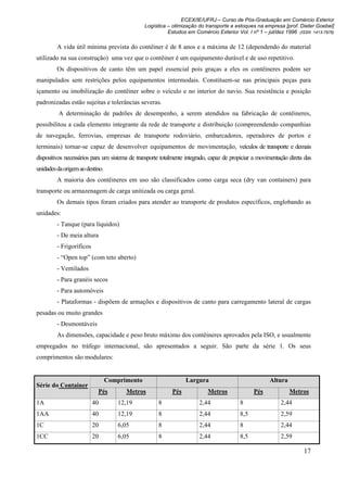 ECEX/IE/UFRJ – Curso de Pós-Graduação em Comércio Exterior
                                               Logística – otimização do transporte e estoques na empresa [prof. Dieter Goebel]
                                                         Estudos em Comércio Exterior Vol. I nº 1 – jul/dez 1996 (ISSN 1413-7976)

         A vida útil mínima prevista do contêiner é de 8 anos e a máxima de 12 (dependendo do material
utilizado na sua construção) uma vez que o contêiner é um equipamento durável e de uso repetitivo.
         Os dispositivos de canto têm um papel essencial pois graças a eles os contêineres podem ser
manipulados sem restrições pelos equipamentos intermodais. Constituem-se nas principais peças para
içamento ou imobilização do contêiner sobre o veículo e no interior do navio. Sua resistência e posição
padronizadas estão sujeitas e tolerâncias severas.
         A determinação de padrões de desempenho, a serem atendidos na fabricação de contêineres,
possibilitou a cada elemento integrante da rede de transporte e distribuição (compreendendo companhias
de navegação, ferrovias, empresas de transporte rodoviário, embarcadores, operadores de portos e
terminais) tornar-se capaz de desenvolver equipamentos de movimentação, veículos de transporte e demais
dispositivos necessários para um sistema de transporte totalmente integrado, capaz de propiciar a movimentação direta das
unidades da origem ao destino.
         A maioria dos contêineres em uso são classificados como carga seca (dry van containers) para
transporte ou armazenagem de carga unitizada ou carga geral.
         Os demais tipos foram criados para atender ao transporte de produtos específicos, englobando as
unidades:
         - Tanque (para líquidos)
         - De meia altura
         - Frigoríficos
         - “Open top” (com teto aberto)
         - Ventilados
         - Para granéis secos
         - Para automóveis
         - Plataformas - dispõem de armações e dispositivos de canto para carregamento lateral de cargas
pesadas ou muito grandes
         - Desmontáveis
         As dimensões, capacidade e peso bruto máximo dos contêineres aprovados pela ISO, e usualmente
empregados no tráfego internacional, são apresentados a seguir. São parte da série 1. Os seus
comprimentos são modulares:


                                 Comprimento                     Largura                              Altura
Série do Container
                           Pés         Metros              Pés             Metros              Pés             Metros
1A                        40        12,19            8                 2,44              8                 2,44
1AA                       40        12,19            8                 2,44              8,5               2,59
1C                        20        6,05             8                 2,44              8                 2,44
1CC                       20        6,05             8                 2,44              8,5               2,59

                                                                                                                     17
 