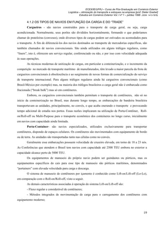 ECEX/IE/UFRJ – Curso de Pós-Graduação em Comércio Exterior
                                         Logística – otimização do transporte e estoques na empresa [prof. Dieter Goebel]
                                                   Estudos em Comércio Exterior Vol. I nº 1 – jul/dez 1996 (ISSN 1413-7976)

       4.1.2 OS TIPOS DE NAVIOS EM FUNÇÃO DA CARGA E DO “TRADE”
       Cargueiros - são navios construídos para o transporte de carga geral, ou seja, carga
acondicionada. Normalmente, seus porões são divididos horizontalmente, formando o que poderíamos
chamar de prateleiras (conveses), onde diversos tipos de cargas podem ser estivados ou acomodados para
o transporte. A fim de diferenciá-los dos navios destinados ao transporte de mercadorias específicas, são
também chamados de navios convencionais. São ainda utilizados em alguns tráfegos regulares, como
“liners”, isto é, oferecem um serviço regular, conferenciado ou não, e por isso com velocidade adequada
às suas operações.
       As técnicas modernas de unitização de cargas, em particular a conteinerização, e o incremento da
competição no mercado de transporte marítimo de manufaturados, têm levado a maior parcela da frota de
cargueiros convencionais à obsolescência e ao surgimento de novas formas de comercialização do serviço
de transporte internacional. Para alguns tráfegos regulares ainda há cargueiros convencionais (como
Brasil-México por exemplo) mas, na maioria dos tráfegos brasileiros a carga geral não é embarcada como
fracionada (“break bulk”) mas só em contêineres.
       Embora, os cargueiros convencionais também permitam o transporte de contêineres, não só no
início da conteinerização no Brasil, mas durante longo tempo, as embarcações de bandeira brasileira
transportavam as unidades, principalmente, no convés, o que acaba onerando o transporte e provocando
tempo adicional de estadia nos portos. Essas razões implicaram na utilização de Porta-Contêiner, Roll-
on/Roll-off ou Multi-Purpose para o transporte econômico dos conteineres no longo curso, inicialmente
em navios com capacidade ainda limitada.
       Porta-Container- são navios especializados, utilizados exclusivamente para transportar
contêineres, dispondo de espaços celulares. Os contêineres são movimentados com equipamento de bordo
ou de terra. As unidades são transportadas tanto nas células como no convés.
       Geralmente essa embarcações possuem velocidade de cruzeiro elevada, em torno de 18 a 23 nós.
As Conferências que atendem o Brasil tem navios com capacidade até 2500 TEU embora no exterior a
capacidade alcance perto de 5000 TEU.
       Os equipamentos de manuseio do próprio navio podem ser guindastes ou pórticos, mas os
equipamentos específicos do cais para esse tipo de manuseio são pórticos marítimos, denominados
“portainers” com elevada velocidade para carga e descarga.
       O sistema de manuseio de contêineres por içamento é conhecido como Lift-on/Lift-off (Lo-Lo),
em comparação com o Roll-on/Roll-off, visto a seguir.
       As demais características associadas à operação do sistema Lift-on/Lift-off são:
       - Fluxo regular e considerável de contêineres;
       - Métodos integrados de movimentação de carga para o carregamento dos contêineres com
equipamento moderno;



                                                                                                             19
 
