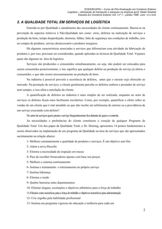ECEX/IE/UFRJ – Curso de Pós-Graduação em Comércio Exterior
                                                Logística – otimização do transporte e estoques na empresa [prof. Dieter Goebel]
                                                          Estudos em Comércio Exterior Vol. I nº 1 – jul/dez 1996 (ISSN 1413-7976)


2. A QUALIDADE TOTAL EM SERVIÇOS DE LOGÍSTICA
        Entende-se por Qualidade o atendimento das necessidades do cliente continuamente. Baseia-se na
prevenção de aspectos relativos à Não-Qualidade tais como: erros, defeitos na realização de serviços e
produção de bens, tempo desperdiçado, demoras, falhas, falta de segurança nas condições de trabalho, erro
na compra de produtos, serviço desnecessário e produtos inseguros.
        Há algumas características associadas a serviços que diferenciam essa atividade da fabricação de
produtos e, por isso, precisam ser consideradas, quando aplicadas as técnicas de Qualidade Total. Vejamos
quais são algumas na área de logística:
        Serviços são produzidos e consumidos simultaneamente, ou seja, não podem ser estocados para
serem consumidos posteriormente, e isto significa que qualquer defeito na produção do serviço já afetou o
consumidor, o que não ocorre necessariamente na produção de bens.
        Na indústria é possível prevenir a ocorrência de defeitos, antes que o mesmo seja oferecido ao
mercado. Na prestação de serviços, o cliente geralmente percebe os defeitos embora o prestador de serviço
nem sempre, e isso afeta a satisfação do cliente.
        A quantificação de defeitos na indústria é mais simples de ser realizada, enquanto no setor de
serviços os defeitos ficam mais facilmente encobertos. Como, por exemplo, quantificar o efeito sobre as
vendas de um cliente que é mal atendido ou que não recebe um telefonema de retorno ou a providência de
um serviço executado com defeito?
        No setor de serviços quem presta o serviço frequentemente fica distante de quem o controla.
        As necessidades e preferências do cliente constituem o coração de qualquer Programa de
Qualidade Total. Um dos papas da Qualidade Total, o Dr. Deming, apresentou 14 pontos fundamentais a
serem observados na implantação de um programa de Qualidade na área de serviços que são apresentados
sucintamente na relação abaixo:
        1- Melhore constantemente a qualidade de produtos e serviços. É um objetivo sem fim.
        2- Adote a nova filosofia
        3- Elimine a necessidade de inspeção em massa
        4- Pare de escolher fornecedores apenas com base nos preços
        5- Melhore o sistema continuamente
        6- Institua o treinamento e retreinamento no próprio serviço
        7- Institua liderança
        8- Elimine o medo
        9- Quebre barreiras entre departamentos
        10- Elimine slogans, exortações e objetivos arbitrários para a força de trabalho
        11-Elimine cotas numéricas para a força de trabalho e objetivos numéricos para administração
        12- Crie orgulho pela habilidade profissional
        13- Institua um programa vigoroso de educação e melhoria para cada um

                                                                                                                      2
 