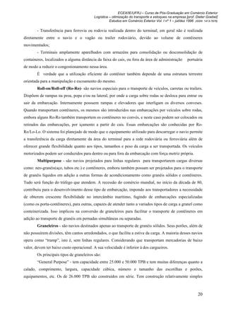 ECEX/IE/UFRJ – Curso de Pós-Graduação em Comércio Exterior
                                          Logística – otimização do transporte e estoques na empresa [prof. Dieter Goebel]
                                                    Estudos em Comércio Exterior Vol. I nº 1 – jul/dez 1996 (ISSN 1413-7976)

        - Transferência para ferrovia ou rodovia realizada dentro do terminal; em geral não é realizada
diretamente entre o navio e o vagão ou trailer rodoviário, devido ao volume de contêineres
movimentados;
        - Terminais amplamente aparelhados com armazéns para consolidação ou desconsolidação de
containeres, localizados a alguma distância da faixa do cais, ou fora da área de administração         portuária
de modo a reduzir o congestionamento nessa área.
        É verdade que a utilização eficiente do contêiner também depende de uma estrutura terrestre
orientada para a manipulação e escoamento do mesmo.
        Roll-on/Roll-off (Ro-Ro)- são navios especiais para o transporte de veículos, carretas ou trailers.
Dispõem de rampas na proa, popa e/ou na lateral, por onde a carga sobre rodas se desloca para entrar ou
sair da embarcação. Internamente possuem rampas e elevadores que interligam os diversos conveses.
Quando transportam contêineres, os mesmos são introduzidos nas embarcações por veículos sobre rodas,
embora alguns Ro-Ro também transportem os contêineres no convés, e neste caso podem ser colocados ou
retirados das embarcações, por içamento a partir do cais. Essas embarcações são conhecidas por Ro-
Ro/Lo-Lo. O sistema foi planejado de modo que o equipamento utilizado para descarregar o navio permite
a transferência da carga diretamente da área do terminal para a rede rodoviária ou ferroviária além de
oferecer grande flexibilidade quanto aos tipos, tamanhos e peso da carga a ser transportada. Os veículos
motorizados podem ser conduzidos para dentro ou para fora da embarcação com força motriz própria.
        Multipurpose - são navios projetados para linhas regulares para transportarem cargas diversas
como: neo-granéis(aço, tubos etc.) e contêineres, embora também possam ser projetados para o transporte
de granéis líquidos em adição a outras formas de acondicionamento como granéis sólidos e contêineres.
Tudo será função do tráfego que atendem. A recessão do comércio mundial, no início da década de 80,
contribuiu para o desenvolvimento desse tipo de embarcação, impondo aos transportadores a necessidade
de obterem crescente flexibilidade no intercâmbio marítimo, fugindo de embarcações especializadas
(como os porta-contêineres), para outras, capazes de atender tanto a variados tipos de carga a granel como
conteinerizada. Isso implicou na conversão de graneleiros para facilitar o transporte de contêineres em
adição ao transporte de granéis em pernadas simultâneas ou separadas.
        Graneleiros - são navios destinados apenas ao transporte de granéis sólidos. Seus porões, além de
não possuírem divisões, têm cantos arredondados, o que facilita a estiva da carga. A maioria desses navios
opera como “tramp”, isto é, sem linhas regulares. Considerando que transportam mercadorias de baixo
valor, devem ter baixo custo operacional. A sua velocidade é inferior à dos cargueiros.
        Os principais tipos de graneleiros são:
        “General Purpose” - tem capacidade entre 25.000 e 50.000 TPB e tem muitas diferenças quanto a
calado, comprimento, largura, capacidade cúbica, número e tamanho das escotilhas e porões,
equipamentos, etc. Os de 26.000 TPB são construídos em série. Tem construção relativamente simples



                                                                                                              20
 