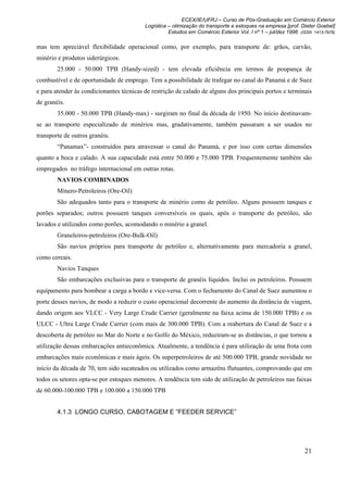 ECEX/IE/UFRJ – Curso de Pós-Graduação em Comércio Exterior
                                          Logística – otimização do transporte e estoques na empresa [prof. Dieter Goebel]
                                                    Estudos em Comércio Exterior Vol. I nº 1 – jul/dez 1996 (ISSN 1413-7976)

mas tem apreciável flexibilidade operacional como, por exemplo, para transporte de: grãos, carvão,
minério e produtos siderúrgicos.
        25.000 - 50.000 TPB (Handy-sized) - tem elevada eficiência em termos de poupança de
combustível e de oportunidade de emprego. Tem a possibilidade de trafegar no canal do Panamá e de Suez
e para atender às condicionantes técnicas de restrição de calado de alguns dos principais portos e terminais
de granéis.
        35.000 - 50.000 TPB (Handy-max) - surgiram no final da década de 1950. No início destinavam-
se ao transporte especializado de minérios mas, gradativamente, também passaram a ser usados no
transporte de outros granéis.
        “Panamax”- construídos para atravessar o canal do Panamá, e por isso com certas dimensões
quanto a boca e calado. A sua capacidade está entre 50.000 e 75.000 TPB. Frequentemente também são
empregados no tráfego internacional em outras rotas.
        NAVIOS COMBINADOS
        Mínero-Petroleiros (Ore-Oil)
        São adequados tanto para o transporte de minério como de petróleo. Alguns possuem tanques e
porões separados; outros possuem tanques conversíveis os quais, após o transporte do petróleo, são
lavados e utilizados como porões, acomodando o minério a granel.
        Graneleiros-petroleiros (Ore-Bulk-Oil)
        São navios próprios para transporte de petróleo e, alternativamente para mercadoria a granel,
como cereais.
        Navios Tanques
        São embarcações exclusivas para o transporte de granéis líquidos. Inclui os petroleiros. Possuem
equipamento para bombear a carga a bordo e vice-versa. Com o fechamento do Canal de Suez aumentou o
porte desses navios, de modo a reduzir o custo operacional decorrente do aumento da distância de viagem,
dando origem aos VLCC - Very Large Crude Carrier (geralmente na faixa acima de 150.000 TPB) e os
ULCC - Ultra Large Crude Carrier (com mais de 300.000 TPB). Com a reabertura do Canal de Suez e a
descoberta de petróleo no Mar do Norte e no Golfo do México, reduziram-se as distâncias, o que tornou a
utilização dessas embarcações antieconômica. Atualmente, a tendência é para utilização de uma frota com
embarcações mais econômicas e mais ágeis. Os superpetroleiros de até 500.000 TPB, grande novidade no
início da década de 70, tem sido sucateados ou utilizados como armazéns flutuantes, comprovando que em
todos os setores opta-se por estoques menores. A tendência tem sido de utilização de petroleiros nas faixas
de 60.000-100.000 TPB e 100.000 a 150.000 TPB


        4.1.3 LONGO CURSO, CABOTAGEM E “FEEDER SERVICE”




                                                                                                              21
 