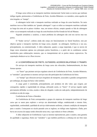 ECEX/IE/UFRJ – Curso de Pós-Graduação em Comércio Exterior
                                           Logística – otimização do transporte e estoques na empresa [prof. Dieter Goebel]
                                                     Estudos em Comércio Exterior Vol. I nº 1 – jul/dez 1996 (ISSN 1413-7976)

          O longo curso refere-se ao transporte marítimo internacional. Inclui tanto os navios que realizam
tráfego regular, pertencentes a Conferências de Frete, Acordos Bilaterais e os outsiders, como aqueles de
rota irregular, os “tramps”.
          A cabotagem inclui todo o transporte marítimo realizado ao longo da costa brasileira. No meio
marítimo ouve-se falar também em “grande cabotagem” o que se refere ao transporte marítimo realizado
ao longo da costa até os países vizinhos mas, em termos oficiais, sempre quando se fala de cabotagem
refere -se ao transporte realizado ao longo da costa brasileira do Rio Grande do Sul até Manaus.
          Segundo armadores e usuários, o maior problema da cabotagem não está nos navios mas nos
portos.
          O “feeder service”, embora ainda não esteja em funcionamento no litoral brasileiro, tem por
objetivo apoiar o transporte marítimo de longo curso, atuando na cabotagem. Justifica-se o seu uso,
principalmente, na conteinerização. A idéia subjacente, quanto a carga importada, é que os navios de
longo curso atracariam apenas nos principais portos brasileiros, e a partir daí os contêineres seriam
transferidos para embarcações menores, que os transportariam até os portos menos expressivos. Na
exportação obedecer-se-ia o fluxo inverso.


          4.1.4 CONFERÊNCIAS DE FRETE, OUTSIDERS, ACORDOS BILATERAIS E TRAMPS
          Os serviços de transporte marítimo de longo curso são oferecidos, fundamentalmente, de duas
formas opostas:
          - os “liners” que prestam serviços regulares através de Conferências de Frete, Acordos Bilaterais;
os “outsiders”, que prestam os mesmos serviços mas não participam das Conferências de fretes.
          - os “tramps” que oferecem serviços irregulares de transporte, associados a grandes carregamentos
por embarque, de cargas de baixo valor unitário.
          A carga geral é constituída, principalmente, por produtos de alto valor, que exigem, por
conseguinte, rapidez e regularidade de entrega, utilizando assim, os “liners”. O serviço regular supõe
previamente definidas: as rotas, escalas e datas de chegada e saída em cada porto, independentemente da
existência ou não de carga.
          Conferências de Fretes e Outsiders
          As Conferências de Frete correspondem a grupos de empresas de transporte marítimo de longo
curso que se unem para explorar o serviço em determinado tráfego, estabelecendo o mesmo frete,
regularidade, continuidade, qualidade de serviço relativamente uniforme, e demais condições de transporte
para o usuário. Começaram no século passado com os ingleses, no tráfego entre Inglaterra e Índia, pois
havia um excesso de espaço sendo oferecido nessa rota, o que reduzia os fretes cobrados.
          A idéia subjacente às Conferências é que as mesmas representavam, para o usuário, uma garantia
de qualidade e segurança, frente aos “outsiders” o que também justificava a cobrança de um frete mais



                                                                                                               22
 