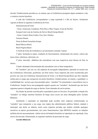 ECEX/IE/UFRJ – Curso de Pós-Graduação em Comércio Exterior
                                             Logística – otimização do transporte e estoques na empresa [prof. Dieter Goebel]
                                                       Estudos em Comércio Exterior Vol. I nº 1 – jul/dez 1996 (ISSN 1413-7976)

elevado. Gradativamente percebeu-se, no entanto, que as Conferências protegiam alguns armadores e não
o comércio exterior brasileiro.
           A sede das Conferências correspondentes a carga exportada é o Rio de Janeiro. Atualmente
vigoram no Brasil as seguintes Conferências de Frete:
           Interamericana de Fretes
           - Áreas: Americana, Canadense, Porto Rico e Ilhas Virgens, Costa do Pacífico
           Europa-Costa Leste da América do Sul (ex Brasil-Europa-Brasil)
           - Áreas: Central, Reino Unido e Eire, Sul e Nórdica
           Extremo Oriente
           Norte do Brasil-Amazônia-Europa
           Brasil-México-Brasil
           Brasil-Nigéria-Brasil
           A Tarifa de Fretes da Conferência é um documento contendo 3 partes:
           1ª parte: destinada às regras, condições de funcionamento, interpretação dos termos, valores das
taxas extras, sobretaxas, adicionais, etc.
           2ª parte: descrição alfabética das mercadorias com suas respectivas taxas básicas de frete ou
classes.
           3ª parte: destinada à discriminação das mercadorias com os fretes temporários.
           Os “outsiders”, por sua vez, são empresas de navegação independentes, operando na mesma rota
das Conferências oferecendo, geralmente, um frete menor. Essas empresas não eram reconhecidas pelo
governo nas rotas da Conferência Interamericana de Fretes e na Brasil-Europa-Brasil que lhes impunha
multas para as cargas que carregavam em portos brasileiros. Gradativamente, no entanto, a qualidade e a
confiabilidade dos serviços que eram prestados pelos “outsiders” foi aumentando a concorrência com as
Conferências. Sempre havia uma propaganda negativa quanto aos “outsiders”, declarando que não havia
segurança quanto à chegada da carga ao destino. Eram chamados de navios piratas.
           Em função da pressão exercida pelos exportadores junto ao Governo, foi permitida a atuação dos
“outsiders” no tráfego marítimo brasileiro de longo curso exceto nas áreas abrangidas pelos Acordos
Bilaterais.
           Atualmente o exportador ou importador pode escolher entre empresas conferenciadas ou
“outsiders” para transportar a sua carga, mas órgãos das administrações públicas federal, estadual e
municipal, seja direta ou indireta, assim como empresas privadas que tenham recebido quaisquer
incentivos ou apoios governamentais, tais como financiamentos, (tipo BEFIEX) isenções ou reduções
tarifárias devem necessariamente utilizar navios de bandeira brasileira na importação ou exportação. Essa
reserva de mercado é denominada, no segmento marítimo de prescrição de carga.
           Acordos Bilaterais



                                                                                                                 23
 