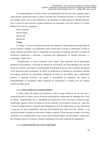 ECEX/IE/UFRJ – Curso de Pós-Graduação em Comércio Exterior
                                          Logística – otimização do transporte e estoques na empresa [prof. Dieter Goebel]
                                                    Estudos em Comércio Exterior Vol. I nº 1 – jul/dez 1996 (ISSN 1413-7976)

        Os Acordos Bilaterais de Tarifas e Fretes são estabelecidos entre dois governos, segundo o qual a
carga marítima, gerada entre ambos os países, é dividida entre as bandeiras nacionais. As Tarifas de Fretes
dos Acordos, assim como as das Conferências, são registradas no Departamento de Marinha Mercante,
mas os valores do frete exercidos na prática geralmente são negociados e tem valor inferior. Os Acordos
Bilaterais em vigor são os seguintes:
        Brasil-Argentina
        Brasil-Uruguai
        Brasil-Chile
        Brasil-Peru
        Tramp
        O “tramp”, é um navio que opera livremente, não dispondo de linha regular nem programação de
escalas. Quando é alugado, o seu proprietário indica o local onde se encontra a embarcação e solicita as
cargas e destinos que prefere. Pode ser comparado a um carreteiro no transporte rodoviário. O contrato de
afretamento estabelecido é registrado e autorizado pelo Departamento de Marinha Mercante e é
denominado “Charter Party”.
         Frequentemente, os navios conhecidos como “tramp” estão registrados sob as denominadas
bandeiras de conveniência. A utilização de bandeira de conveniência, tem sido adequada como uma das
formas de controlar a severidade na regulamentação da utilização da mão de obra, resultando em menores
custos financeiros para os armadores. No Brasil, as embarcações de bandeira de conveniência afretadas
por empresas nacionais são consideradas estrangeiras, do ponto de vista jurídico, não se submetendo,
portanto, à legislação brasileira, seja quanto à nacionalidade da tripulação, seja quanto às
responsabilidades do proprietário. Muitas bandeiras de conveniência, no entanto, tem seus tráfegos
restritos em alguns países.


        4.1.5 LINHAS DIRETAS XTRANSHIPMENT
        As linhas diretas são aquelas que permitem ao dono da carga embarcá-la em um navio que o
conduzirá do porto de origem ao porto de destino estabelecido no conhecimento de embarque (B/L). Esta,
no entanto, freqüentemente não é a modalidade que proporciona o frete mais baixo ao dono da carga,
notadamente, quando os fluxos de tráfego na rota são reduzidos. O transhipment consiste em aproveitar
os fluxos de tráfego intensos, realizando uma triangulação ao invés do tráfego direto, ou seja, embarcando
a carga para um porto intermediário onde esta será transferida para outro navio até o destino. A sua
utilização portanto é indicada nas rotas onde o tráfego é reduzido. O frete total que se obtém é mais baixo
comparado com o embarque direto, mas o tempo total de trânsito também costuma superar o “transit time”
dos embarques diretos. O contêiner é elemento fundamental como parte integrante do transhipment.


         4.1.6 COMPONENTES DO FRETE MARÍTIMO

                                                                                                              24
 