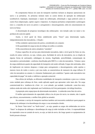 ECEX/IE/UFRJ – Curso de Pós-Graduação em Comércio Exterior
                                         Logística – otimização do transporte e estoques na empresa [prof. Dieter Goebel]
                                                   Estudos em Comércio Exterior Vol. I nº 1 – jul/dez 1996 (ISSN 1413-7976)

        Os componentes básicos do custo de transporte marítimo incluem as despesas operacionais do
navio e as portuárias. As primeiras incluem tanto os custos diretos de operação da embarcação
(combustível, tripulação, manutenção e reparo da embarcação, alimentação e água potável) como os
custos fixos (depreciação, capital, seguro e impostos). As despesas portuárias compreendem a praticagem
(isto é, a manobra do navio no porto) o carregamento e descarregamento, além do estacionamento do
navio no berço.
        A disseminação do progresso tecnológico das embarcações tem tornado cada vez maior a im-
portância do custo de capital.
        Assim, o nível geral de fretes estabelecido pelos “liners” para determinada região,
independentemente das mercadorias, é função :
        1) Das condições operacionais dos portos, considerados em conjunto
        2) Da quantidade de carga na área do tráfego em ambos os sentidos
        3) Da concorrência de outros armadores “outsiders”
        O preço específico do serviço para determinada mercadoria, dado o nível geral de fretes na rota,
resulta de outras variáveis, ou seja, volume, peso, facilidade de estiva da mercadoria, (ou se dispõe de
alguma forma de unitização), embalagem da mesma, fragilidade, perecibilidade, contaminação da
mercadoria e periculosidade - conforme classificadas pela IMCO e o valor da mercadoria. Volume e peso
da carga estabelecem quanto da capacidade de transporte está sendo utilizada. Cargas não unitizadas, além
de implicarem em maiores despesas e tempo para carregamento e descarregamento, estão sujeitas a
maiores riscos de roubo e avaria e, por essa razão, as características de manuseio da carga influem. O
valor da mercadoria no entanto é o elemento fundamental, pois estabelece “quanto cada mercadoria tem
capacidade de pagar” de modo a viabilizar a operação comercial.
        Para efeitos de tarifação, as diferentes modalidades de transporte consideram o peso ou o volume
como unidade para cobrança do frete, sendo aplicado aquele que apresentar valor mais alto. Na carga
conteinerizada há a tendência de o frete vir a ser cobrado por unidade (conhecido como box rate),
embora ainda não tenha sido implantado nas Conferências de Frete participantes do tráfego brasileiro.
        A proporção entre espaço/peso de determinada mercadoria é conhecida como fator de estiva.
        O melhor aproveitamento da capacidade cúbica e/ou de peso do navio, no entanto, não é aquela
que oferece, necessariamente, o melhor frete global ao armador.
        Ao contratar o serviço de transporte marítimo também será necessário estabelecer quem pagará as
despesas de embarque e/ou desembarque da carga e a sua arrumação a bordo.
        Se forem “liner terms” ou “berth terms” , ou seja, quando as cargas são embarcadas em navios
“liners” as despesas de embarque e desembarque da carga já estão incluídas no frete. A responsabilidade
do exportador cessa no costado do navio, ou seja, ao lado do navio, tão longe quanto os equipamentos de
bordo possam alcançar.



                                                                                                             25
 