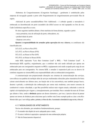 ECEX/IE/UFRJ – Curso de Pós-Graduação em Comércio Exterior
                                                Logística – otimização do transporte e estoques na empresa [prof. Dieter Goebel]
                                                          Estudos em Comércio Exterior Vol. I nº 1 – jul/dez 1996 (ISSN 1413-7976)

          -Sobretaxa de Congestionamento (Congestion Surcharge) - geralmente é estabelecido pelas
empresas de navegação quando o porto sofre frequentemente de congestionamento provocando filas de
espera.
          -Adicional de porto secundário(Minor Port Additional) - é cobrado quando a mercadoria é
embarcada ou desembarcada em porto secundário (de difícil acesso ou mal equipado) ou fora da rota.
Cada Conferência especifica os seus.
          Os itens seguintes também afetam o frete marítimo de forma distinta, segundo o porto:
          - taxas portuárias, taxa de utilização do porto, rebocadores, etc.
          - produtividade do porto
          - despesas com estiva
          Quanto à responsabilidade do armador pelas operações de ova e desova, os contêineres são
classificados em:
          LCL/LCL ou Pier to Pier (P/P)
          LCL/FCL ou Pier to House (P/H)
          FCL/LCL ou House to Pier (H/P)
          FCL/FCL ou House to House (H/H)
          onde LCL representa “Less than Container Load” e FCL - “Full Container Load”.                                 A
denominação LCL significa, originalmente, que o contêiner não está sendo utilizado por apenas um
embarcador para um consignatário enquanto no FCL o equipamento está sendo ocupado pela carga de um
embarcador para um consignatário. No sistema LCL o armador é responsável pela ova ou desova do
contêiner enquanto no sistema FCL essa responsabilidade cabe ao embarcador/consignatário.
          A conteinerização tem proporcionado alterações nos sistemas de comercialização dos serviços,
com reflexos nos padrões de tarifação além de serviços multimodais oferecidos pelos transitários.Os fretes
caíram sensivelmente nos últimos anos, em função não só da concorrência, mas também porque houve,
durante o período, a substituição das embarcações por outras mais modernas, com menor consumo de
combustível e maior velocidade, o que lhes possibilita realizar mais viagens anuais, reduzindo o custo de
capital e de tripulaçãou por viagem e, conseqüentemente, por tonelada. Para o armador há mais de 20 itens
que afetam o frete, sendo a distância apenas um desses elementos e, por isso, é preciso deixar de pensar
apenas em termos de distância para selecionar qual a melhor rota.Como exemplo pode-se citar a rota Rio-
Montevidéu que é um tráfego pobre e, portanto, os fretes são altos. Aumentando a densidade de carga na rota, o frete cai.


          4.1.7 MODALIDADES DE AFRETAMENTO
          Navios são afretados, por armadores fundamentalmente, porque:
          1ª O armador não dispõe de navio adequado para o trade;
          2ª O custo é inferior à aquisição e operação de uma embarcação própria;
          3ª Não há financiamento disponível.

                                                                                                                       27
 