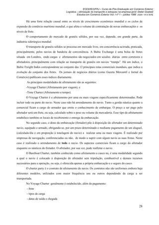 ECEX/IE/UFRJ – Curso de Pós-Graduação em Comércio Exterior
                                          Logística – otimização do transporte e estoques na empresa [prof. Dieter Goebel]
                                                    Estudos em Comércio Exterior Vol. I nº 1 – jul/dez 1996 (ISSN 1413-7976)

        Há uma forte relação causal entre os níveis de crescimento econômico mundial e os ciclos de
expansão do comércio marítimo mundial, o que afeta o volume de contratação de novas embarcações e os
níveis de frete.
        O comportamento do mercado de granéis sólidos, por sua vez, depende, em grande parte, da
indústria siderúrgica mundial.
        O transporte de granéis sólidos se processa em mercado livre, em concorrência acirrada, praticada,
principalmente, pelos navios de bandeira de conveniência. A Baltic Exchange é uma bolsa de fretes
situada em Londres, onde cargas e afretamentos são negociados em sessões diárias entre corretores e
afretadores, principalmente com relação ao transporte de granéis em navios “tramps”. Há um índice, o
Baltic Freight Index correspondente ao conjunto das 12 principais rotas comerciais mundiais, que indica a
evolução do conjunto dos fretes. Os jornais de negócios diários (como Gazeta Mercantil e Jornal do
Comércio) publicam esses índices diariamente.
         As principais modalidades de afretamento são as seguintes:
        -Voyage Charter (Afretamento por viagem), e
        -Time Charter (Afretamento a tempo).
        O Voyage Charter é o afretamento por uma ou mais viagens especificamente determinadas. Pode
incluir todo ou parte do navio. Neste caso não há arrendamento do navio. Tanto a gestão náutica quanto a
comercial ficam a cargo do armador que emite o conhecimento de embarque. O preço a ser pago pelo
afretador será um frete, ou seja, calculado sobre o peso ou volume da mercadoria. Esse tipo de afretamento
estabelece também os locais de recebimento e entrega da embarcação.
        No segundo caso, o dono da embarcação (fretador) põe à disposição do afretador um determinado
navio, equipado e armado, obrigando-se, por um prazo determinado e mediante pagamento de um aluguel,
(calculado/dia e em proporção à tonelagem do navio) a realizar uma ou mais viagens. É realizado por
empresas de navegação, conferenciadas ou não, de modo a suprir com algum navio as suas frotas. Neste
caso é realizado o arrendamento de todo o navio. Os aspectos comerciais ficam a cargo do afretador
enquanto os náuticos do fretador. O afretador, por sua vez, pode reafretar o navio.
        O Bareboat Charter, também conhecido como afretamento a casco nu, é uma modalidade segundo
a qual o navio é colocado à disposição do afretador sem tripulação, combustível e demais recursos
necessários para a operação, ou seja, é oferecida apenas a própria embarcação e o seguro do casco.
        O charter party é o contrato de afretamento do navio. Os contratos não são uniformes embora haja
diferentes modelos, utilizados com maior frequência uns ou outros dependendo da carga a ser
transportada.
        No Voyage Charter geralmente é estabelecido, além do pagamento:
         - frete
         - tipos de carga
         - datas de saída e chegada

                                                                                                              28
 