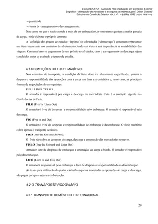 ECEX/IE/UFRJ – Curso de Pós-Graduação em Comércio Exterior
                                         Logística – otimização do transporte e estoques na empresa [prof. Dieter Goebel]
                                                   Estudos em Comércio Exterior Vol. I nº 1 – jul/dez 1996 (ISSN 1413-7976)

        - quantidade
        - ritmos de carregamento e descarregamento.
        Nos casos em que o navio atende a mais de um embarcador, o contratante que tem a maior parcela
da carga, pode elaborar o próprio contrato.
        A definição dos prazos de estadia (“laytime”) e sobrestadia (“demurrage”) costumam representar
um item importante nos contratos de afretamento, tendo em vista a sua importância na rentabilidade das
viagens. Costuma haver o pagamento de um prêmio ao afretador, caso o carregamento ou descarga sejam
concluídos antes de expirado o tempo de estadia.



        4.1.8 CONDIÇÕES DO FRETE MARÍTIMO
        Nos contratos de transporte, a condição do frete deve vir claramente especificada, quanto à
despesa e responsabilidade das operações com a carga nas duas extremidades e, nesse caso, as principais
formas de negociação são as seguintes:
        FULL LINER TERMS
        O armador é responsável por carga e descarga da mercadoria. Esta é a condição vigente nas
Conferências de Frete.
        FILO (Free In Liner Out)
        O armador é livre de despesas e responsabilidade pelo embarque. O armador é responsável pela
descarga.
        FIO (Free In and Out)
        O armador é livre de despesas e responsabilidade de embarque e desembarque. O frete marítimo
cobre apenas o transporte oceânico.
        FIOS (Free In, Out and Stowed)
        O frete não cobre as despesas de carga, descarga e arrumação das mercadorias no navio.
        FISLO (Free In, Stowed and Liner Out)
        Armador livre de despesas de embarque e arrumação da carga a bordo. O armador é responsável
pelo desembarque.
        LIFO (Liner In and Free Out)
        O armador é responsável pelo embarque e livre de despesas e responsabilidade no desembarque.
        As taxas para utilização do porto, excluídas aquelas associadas a operações de carga e descarga,
são pagas por quem opera a embarcação.


        4.2 O TRANSPORTE RODOVIÁRIO


        4.2.1 TRANSPORTE DOMÉSTICO E INTERNACIONAL


                                                                                                             29
 