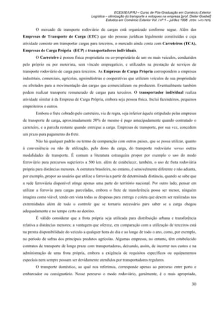 ECEX/IE/UFRJ – Curso de Pós-Graduação em Comércio Exterior
                                           Logística – otimização do transporte e estoques na empresa [prof. Dieter Goebel]
                                                     Estudos em Comércio Exterior Vol. I nº 1 – jul/dez 1996 (ISSN 1413-7976)

        O mercado de transporte rodoviário de cargas está organizado conforme segue. Além das
Empresas de Transporte de Carga (ETC) que são pessoas jurídicas legalmente constituídas e cuja
atividade consiste em transportar cargas para terceiros, o mercado ainda conta com Carreteiros (TCA),
Empresas de Carga Própria (ECP) e transportadores individuais.
        O Carreteiro é pessoa física proprietária ou co-proprietária de um ou mais veículos, conduzidos
pelo próprio ou por motorista, sem vínculo empregatício, e utilizados na prestação de serviços de
transporte rodoviário de carga para terceiros. As Empresas de Carga Própria correspondem a empresas
industriais, comerciais, agrícolas, agroindústrias e cooperativas que utilizam veículos de sua propriedade
ou afretados para a movimentação das cargas que comercializam ou produzem. Eventualmente também
podem realizar transporte remunerado de cargas para terceiros. O transportador individual realiza
atividade similar à da Empresa de Carga Própria, embora seja pessoa física. Inclui fazendeiros, pequenos
empreiteiros e outros.
        Embora o frete cobrado pelo carreteiro, via de regra, seja inferior àquele estipulado pelas empresas
de transporte de carga, aproximadamente 50% do mesmo é pago antecipadamente quando contratado o
carreteiro, e a parcela restante quando entregue a carga. Empresas de transporte, por sua vez, concedem
um prazo para pagamento do frete.
        Não há qualquer padrão ou termo de comparação com outros países, que se possa utilizar, quanto
à conveniência ou não de utilização, pelo dono da carga, do transporte rodoviário versus outras
modalidades de transporte. É comum a literatura estrangeira propor por exemplo o uso do modo
ferroviário para percursos superiores a 500 km. além de estabelecer, também, o uso de frota rodoviária
própria para distâncias menores. A estrutura brasileira, no entanto, é sensivelmente diferente e não adianta,
por exemplo, propor ao usuário que utilize a ferrovia a partir de determinada distância, quando se sabe que
a rede ferroviária disponível atinge apenas uma parte do território nacional. Por outro lado, pensar em
utilizar a ferrovia para cargas parceladas, embora o frete de transferência possa ser menor, ninguém
imagina como viável, tendo em vista todas as despesas para entrega e coleta que devem ser realizadas nas
extremidades além de todo o controle que se tornaria necessário para saber se a carga chegou
adequadamente e no tempo certo ao destino.
        É válido considerar que a frota própria seja utilizada para distribuição urbana e transferência
relativa a distâncias menores; a vantagem que oferece, em comparação com a utilização de terceiros está
na pronta disponibilidade do veículo a qualquer hora do dia e ao longo de todo o ano, como, por exemplo,
no período de safras dos principais produtos agrícolas. Algumas empresas, no entanto, têm estabelecido
contratos de transporte de longo prazo com transportadoras, deixando, assim, de incorrer nos custos e na
administração de uma frota própria, embora a exigência de requisitos específicos ou equipamentos
especiais nem sempre possam ser devidamente atendidos por transportadores regulares.
        O transporte doméstico, ao qual nos referimos, corresponde apenas ao percurso entre porto e
embarcador ou consignatário. Nesse percurso o modo rodoviário, geralmente, é o mais apropriado,

                                                                                                               30
 