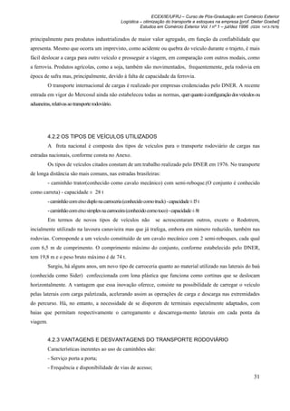 ECEX/IE/UFRJ – Curso de Pós-Graduação em Comércio Exterior
                                                  Logística – otimização do transporte e estoques na empresa [prof. Dieter Goebel]
                                                            Estudos em Comércio Exterior Vol. I nº 1 – jul/dez 1996 (ISSN 1413-7976)

principalmente para produtos industrializados de maior valor agregado, em função da confiabilidade que
apresenta. Mesmo que ocorra um imprevisto, como acidente ou quebra do veículo durante o trajeto, é mais
fácil deslocar a carga para outro veículo e prosseguir a viagem, em comparação com outros modais, como
a ferrovia. Produtos agrícolas, como a soja, também são movimentados, frequentemente, pela rodovia em
época de safra mas, principalmente, devido à falta de capacidade da ferrovia.
          O transporte internacional de cargas é realizado por empresas credenciadas pelo DNER. A recente
entrada em vigor do Mercosul ainda não estabeleceu todas as normas, quer quanto à configuração dos veículos ou
aduaneiras, relativas ao transporte rodoviário.




          4.2.2 OS TIPOS DE VEÍCULOS UTILIZADOS
          A frota nacional é composta dos tipos de veículos para o transporte rodoviário de cargas nas
estradas nacionais, conforme consta no Anexo.
          Os tipos de veículos citados constam de um trabalho realizado pelo DNER em 1976. No transporte
de longa distância são mais comuns, nas estradas brasileiras:
          - caminhão trator(conhecido como cavalo mecânico) com semi-reboque.(O conjunto é conhecido
como carreta) - capacidade ± 28 t
          - caminhão com eixo duplo na carroceria (conhecido como truck) - capacidade ± l5 t
          - caminhão com eixo simples na carroceira (conhecido como toco) - capacidade ± 8t
          Em termos de novos tipos de veículos não                  se acrescentaram outros, exceto o Rodotrem,
incialmente utilizado na lavoura canavieira mas que já trafega, embora em número reduzido, também nas
rodovias. Corresponde a um veículo constituído de um cavalo mecânico com 2 semi-reboques, cada qual
com 6,5 m de comprimento. O comprimento máximo do conjunto, conforme estabelecido pelo DNER,
tem 19,8 m e o peso bruto máximo é de 74 t.
          Surgiu, há alguns anos, um novo tipo de carroceria quanto ao material utilizado nas laterais do baú
(conhecida como Sider) confeccionada com lona plástica que funciona como cortinas que se deslocam
horizontalmente. A vantagem que essa inovação oferece, consiste na possibilidade de carregar o veículo
pelas laterais com carga paletizada, acelerando assim as operações de carga e descarga nas extremidades
do percurso. Há, no entanto, a necessidade de se disporem de terminais especialmente adaptados, com
baias que permitam respectivamente o carregamento e descarrega-mento laterais em cada ponta da
viagem.


          4.2.3 VANTAGENS E DESVANTAGENS DO TRANSPORTE RODOVIÁRIO
          Características inerentes ao uso de caminhões são:
          - Serviço porta a porta;
          - Frequência e disponibilidade de vias de acesso;
                                                                                                                      31
 
