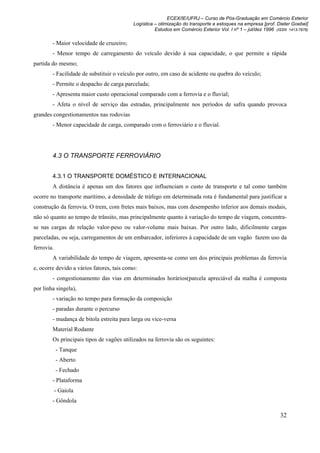 ECEX/IE/UFRJ – Curso de Pós-Graduação em Comércio Exterior
                                           Logística – otimização do transporte e estoques na empresa [prof. Dieter Goebel]
                                                     Estudos em Comércio Exterior Vol. I nº 1 – jul/dez 1996 (ISSN 1413-7976)

        - Maior velocidade de cruzeiro;
        - Menor tempo de carregamento do veículo devido à sua capacidade, o que permite a rápida
partida do mesmo;
        - Facilidade de substituir o veículo por outro, em caso de acidente ou quebra do veículo;
        - Permite o despacho de carga parcelada;
        - Apresenta maior custo operacional comparado com a ferrovia e o fluvial;
        - Afeta o nível de serviço das estradas, principalmente nos períodos de safra quando provoca
grandes congestionamentos nas rodovias
        - Menor capacidade de carga, comparado com o ferroviário e o fluvial.




        4.3 O TRANSPORTE FERROVIÁRIO


        4.3.1 O TRANSPORTE DOMÉSTICO E INTERNACIONAL
        A distância é apenas um dos fatores que influenciam o custo de transporte e tal como também
ocorre no transporte marítimo, a densidade de tráfego em determinada rota é fundamental para justificar a
construção da ferrovia. O trem, com fretes mais baixos, mas com desempenho inferior aos demais modais,
não só quanto ao tempo de trânsito, mas principalmente quanto à variação do tempo de viagem, concentra-
se nas cargas de relação valor-peso ou valor-volume mais baixas. Por outro lado, dificilmente cargas
parceladas, ou seja, carregamentos de um embarcador, inferiores à capacidade de um vagão fazem uso da
ferrovia.
        A variabilidade do tempo de viagem, apresenta-se como um dos principais problemas da ferrovia
e, ocorre devido a vários fatores, tais como:
        - congestionamento das vias em determinados horários(parcela apreciável da malha é composta
por linha singela),
        - variação no tempo para formação da composição
        - paradas durante o percurso
        - mudança de bitola estreita para larga ou vice-versa
        Material Rodante
        Os principais tipos de vagões utilizados na ferrovia são os seguintes:
            - Tanque
            - Aberto
            - Fechado
        - Plataforma
            - Gaiola
        - Gôndola

                                                                                                               32
 