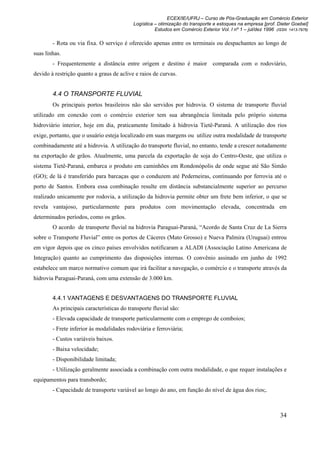 ECEX/IE/UFRJ – Curso de Pós-Graduação em Comércio Exterior
                                           Logística – otimização do transporte e estoques na empresa [prof. Dieter Goebel]
                                                     Estudos em Comércio Exterior Vol. I nº 1 – jul/dez 1996 (ISSN 1413-7976)

        - Rota ou via fixa. O serviço é oferecido apenas entre os terminais ou despachantes ao longo de
suas linhas.
        - Frequentemente a distância entre origem e destino é maior comparada com o rodoviário,
devido à restrição quanto a graus de aclive e raios de curvas.


        4.4 O TRANSPORTE FLUVIAL
        Os principais portos brasileiros não são servidos por hidrovia. O sistema de transporte fluvial
utilizado em conexão com o comércio exterior tem sua abrangência limitada pelo próprio sistema
hidroviário interior, hoje em dia, praticamente limitado à hidrovia Tietê-Paraná. A utilização dos rios
exige, portanto, que o usuário esteja localizado em suas margens ou utilize outra modalidade de transporte
combinadamente até a hidrovia. A utilização do transporte fluvial, no entanto, tende a crescer notadamente
na exportação de grãos. Atualmente, uma parcela da exportação de soja do Centro-Oeste, que utiliza o
sistema Tietê-Paraná, embarca o produto em caminhões em Rondonópolis de onde segue até São Simão
(GO); de lá é transferido para barcaças que o conduzem até Pederneiras, continuando por ferrovia até o
porto de Santos. Embora essa combinação resulte em distância substancialmente superior ao percurso
realizado unicamente por rodovia, a utilização da hidrovia permite obter um frete bem inferior, o que se
revela vantajoso, particularmente para produtos com movimentação elevada, concentrada em
determinados períodos, como os grãos.
        O acordo de transporte fluvial na hidrovia Paraguai-Paraná, “Acordo de Santa Cruz de La Sierra
sobre o Transporte Fluvial” entre os portos de Cáceres (Mato Grosso) e Nueva Palmira (Uruguai) entrou
em vigor depois que os cinco países envolvidos notificaram a ALADI (Associação Latino Americana de
Integração) quanto ao cumprimento das disposições internas. O convênio assinado em junho de 1992
estabelece um marco normativo comum que irá facilitar a navegação, o comércio e o transporte através da
hidrovia Paraguai-Paraná, com uma extensão de 3.000 km.


        4.4.1 VANTAGENS E DESVANTAGENS DO TRANSPORTE FLUVIAL
        As principais características do transporte fluvial são:
        - Elevada capacidade de transporte particularmente com o emprego de comboios;
        - Frete inferior às modalidades rodoviária e ferroviária;
        - Custos variáveis baixos.
        - Baixa velocidade;
        - Disponibilidade limitada;
        - Utilização geralmente associada a combinação com outra modalidade, o que requer instalações e
equipamentos para transbordo;
        - Capacidade de transporte variável ao longo do ano, em função do nível de água dos rios;.



                                                                                                               34
 