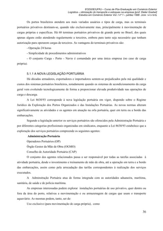 ECEX/IE/UFRJ – Curso de Pós-Graduação em Comércio Exterior
                                             Logística – otimização do transporte e estoques na empresa [prof. Dieter Goebel]
                                                       Estudos em Comércio Exterior Vol. I nº 1 – jul/dez 1996 (ISSN 1413-7976)

        Os portos brasileiros atendem aos mais variados usuários e tipos de carga, mas os terminais
portuários privativos destinam-se, quando não exclusivamente mas, principalmente à movimentação de
cargas próprias e específicas. Há 68 terminas portuários privativos de grande porte no Brasil, dos quais
apenas alguns estão atendendo regularmente a terceiros, embora para tanto seja necessário que tenham
autorização para operarem cargas de terceiros. As vantagens do terminais privativos são:
        - Operação 24 horas
        - Simplicidade de procedimentos administrativos
        - O conjunto Carga - Porto - Navio é comandado por uma única empresa (no caso de carga
própria).


        5.1.1 A NOVA LEGISLAÇÃO PORTUÁRIA
        Há décadas armadores, exportadores e importadores sentem-se prejudicados pela má qualidade e
custos dos sistemas portuários brasileiros, notadamente quando os sistemas de acondicionamento da carga
geral vem evoluindo tecnologicamente de forma a proporcionar elevada produtividade nas operações de
carga e descarga.
        A Lei 8630/93 corresponde à nova legislação portuária em vigor, dispondo sobre o Regime
Jurídico da Exploração dos Portos Organizados e das Instalações Portuárias. As novas normas alteram
significativamente as atividades e os agentes em atuação na orla portuária, quer em terra ou a bordo das
embarcações.
        Segundo a legislação anterior os serviços portuários são oferecidos pela Administração Portuária e
por diferentes categorias profissionais organizadas em sindicatos, enquanto a Lei 8630/93 estabelece que a
exploração dos serviços portuários compreende os seguintes agentes:
            Administração Portuária
        Operadores Portuários (OP)
        Órgão Gestor da Mão de Obra (OGMO)
        Conselho de Autoridade Portuária (CAP)
        O conjunto dos agentes relacionados passa a ser responsável por todas as tarefas associadas à
atividade portuária, desde o investimento e treinamento de mão de obra, até a operação em terra e a bordo
das embarcações, assim como pela arrecadação das tarifas correspondentes à realização dos serviços
executados.
        A Adminstração Portuária atua de forma integrada com as autoridades aduaneira, marítima,
sanitária, de saúde e de polícia marítima.
        As empresas interessadas podem explorar instalações portuárias de uso privativo, quer dentro ou
fora da área do porto, relativas a movimentação e ou armazenagem de cargas que usam o transporte
aquaviário. As mesmas podem, tanto, ser de:
        Uso exclusivo (para movimentação de carga própria), como

                                                                                                                 36
 