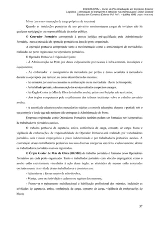 ECEX/IE/UFRJ – Curso de Pós-Graduação em Comércio Exterior
                                                  Logística – otimização do transporte e estoques na empresa [prof. Dieter Goebel]
                                                            Estudos em Comércio Exterior Vol. I nº 1 – jul/dez 1996 (ISSN 1413-7976)

          Misto (para movimentação de carga própria e de terceiros)
          Quando as instalações portuárias de uso privativo movimentarem cargas de terceiros não há
qualquer participação ou responsabilidade do poder público.
          O Operador Portuário corresponde à pessoa jurídica pré-qualificada pela Administração
Portuária, para a execução de operação portuária na área do porto organizado.
          A operação portuária compreende tanto a movimentação como a armazenagem de mercadorias
realizadas no porto organizado por operadores portuários.
          O Operador Portuário é responsável junto:
          - À Administração do Porto por danos culposamente provocados à infra-estrutura, instalações e
equipamento;
          - Ao embarcador e consignatário da mercadoria por perdas e danos ocorridos à mercadoria
durante as operações que realizar, ou como decorrência das mesmas;
          - Ao armador por avarias causadas na embarcação ou na mercadoria objeto de transporte;
          - Ao trabalhador portuário pela remuneração dos serviços realizados e respectivos encargos;
          - Ao Órgão Gestor de Mão de Obra do trabalho avulso, pelas contribuições não realizadas;
          - Aos órgãos competentes pelo recolhimento dos tributos incidentes sobre o trabalho portuário
avulso;
          - À autoridade aduaneira pelas mercadorias sujeitas a controle aduaneiro, durante o período sob o
seu controle e desde que não tenham sido entregues à Administração do Porto.
          Empresas registradas como Operadores Portuários também podem ser formadas por cooperativas
de trabalhadores portuários avulsos.
          O trabalho portuário de capatazia, estiva, conferência de carga, conserto de carga, bloco e
vigilância de embarcações, de responsabilidade do Operador Portuário,será realizado por trabalhadores
portuários com vínculo empregatício a prazo indeterminado e por trabalhadores portuários avulsos. A
contratação desses trabalhadores portuários nas suas diversas categorias será feita, exclusivamente, dentre
os trabalhadores portuários avulsos registrados.
          O Órgão Gestor de Mão de Obra (OGMO) do trabalho portuário é formado pelos Operadores
Portuários em cada porto organizado. Tanto o trabalhador portuário com vínculo empregatício como o
avulso estão estreitamente vinculados à ação desse órgão; as atividades do mesmo estão associadas
exclusivamente à atividade desses trabalhadores e consistem em:
          - Administrar o fornecimento da mão-de-obra;
          - Manter, com exclusividade o cadastro ou registro dos mesmos;
          - Promover o treinamento multifuncional e habilitação profissional dos próprios, incluindo as
atividades de capatazia, estiva, conferência de carga, conserto de carga, vigilância de embarcações de
bloco;



                                                                                                                      37
 