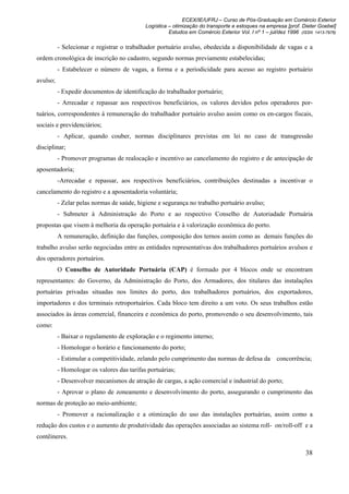 ECEX/IE/UFRJ – Curso de Pós-Graduação em Comércio Exterior
                                            Logística – otimização do transporte e estoques na empresa [prof. Dieter Goebel]
                                                      Estudos em Comércio Exterior Vol. I nº 1 – jul/dez 1996 (ISSN 1413-7976)

          - Selecionar e registrar o trabalhador portuário avulso, obedecida a disponibilidade de vagas e a
ordem cronológica de inscrição no cadastro, segundo normas previamente estabelecidas;
          - Estabelecer o número de vagas, a forma e a periodicidade para acesso ao registro portuário
avulso;
          - Expedir documentos de identificação do trabalhador portuário;
          - Arrecadar e repassar aos respectivos beneficiários, os valores devidos pelos operadores por-
tuários, correspondentes à remuneração do trabalhador portuário avulso assim como os en-cargos fiscais,
sociais e previdenciários;
          - Aplicar, quando couber, normas disciplinares previstas em lei no caso de transgressão
disciplinar;
          - Promover programas de realocação e incentivo ao cancelamento do registro e de antecipação de
aposentadoria;
          -Arrecadar e repassar, aos respectivos beneficiários, contribuições destinadas a incentivar o
cancelamento do registro e a aposentadoria voluntária;
          - Zelar pelas normas de saúde, higiene e segurança no trabalho portuário avulso;
          - Submeter à Administração do Porto e ao respectivo Conselho de Autoriadade Portuária
propostas que visem à melhoria da operação portuária e à valorização econômica do porto.
          A remuneração, definição das funções, composição dos ternos assim como as demais funções do
trabalho avulso serão negociadas entre as entidades representativas dos trabalhadores portuários avulsos e
dos operadores portuários.
          O Conselho de Autoridade Portuária (CAP) é formado por 4 blocos onde se encontram
representantes: do Governo, da Administração do Porto, dos Armadores, dos titulares das instalações
portuárias privadas situadas nos limites do porto, dos trabalhadores portuários, dos exportadores,
importadores e dos terminais retroportuários. Cada bloco tem direito a um voto. Os seus trabalhos estão
associados às áreas comercial, financeira e econômica do porto, promovendo o seu desenvolvimento, tais
como:
          - Baixar o regulamento de exploração e o regimento interno;
          - Homologar o horário e funcionamento do porto;
          - Estimular a competitividade, zelando pelo cumprimento das normas de defesa da           concorrência;
          - Homologar os valores das tarifas portuárias;
          - Desenvolver mecanismos de atração de cargas, a ação comercial e industrial do porto;
          - Aprovar o plano de zoneamento e desenvolvimento do porto, assegurando o cumprimento das
normas de proteção ao meio-ambiente;
          - Promover a racionalização e a otimização do uso das instalações portuárias, assim como a
redução dos custos e o aumento de produtividade das operações associadas ao sistema roll- on/roll-off e a
contêineres.

                                                                                                                38
 