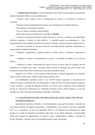 ECEX/IE/UFRJ – Curso de Pós-Graduação em Comércio Exterior
                                             Logística – otimização do transporte e estoques na empresa [prof. Dieter Goebel]
                                                       Estudos em Comércio Exterior Vol. I nº 1 – jul/dez 1996 (ISSN 1413-7976)

         A Administração Portuária é exercida diretamente pela União ou pela entidade concessionária
do porto organizado. Dentre as suas atividades estão:
         - Cumprir e fazer cumprir as leis, os regulamentos do serviço e as cláusulas do contrato de
concessão;
         - Delimitar a área de alfandegamento do porto, sob coordenação da autoridade aduaneira;
         - Pré-qualificar os operadores portuários;
         - Fixar os valores e arrecadar a tarifa portuária;
         - Prestar apoio técnico e administrativo ao CAP e ao OGMO;
         - Fiscalizar as operações portuárias, zelando para que os serviços se realizem com regularidade,
eficiência segurança e respeito ao meio ambiente              e suspender aquelas que prejudiquem o             bom
funcionamento do porto; quando necessário lavrar autos de infração e instaurar processos administrativos;
         - Fiscalizar a execução ou executar as obras de construção,reforma, ampliação, melhoramento e
conservação das instalações portuárias;
         - Organizar e regulamentar a guarda portuária, de modo a prover a vigilância e segurança do
porto;
         - Estabelecer o horário de funcionamento no porto e as jornadas de trabalho no cais de uso
público;
         - Estabelecer e manter o balizamento do canal de acesso ao porto, bacia de evolução, áreas de
fundeadouro, de fundeio para carga e descarga, calado máximo de operação dos navios assim como
divulgar as características físicas máximas dos navios que demandam o porto;
         Segundo a lei 8.630/93, a nova estrutura tarifária deverá ser alterada adaptando-se às condições
atuais. Convém ressaltar que o modelo tarifário anterior data de 1934.
         Aos trabalhadores portuários avulsos a Lei 8.630/93 faculta requererem o cancelamento do
respectivo registro, concedendo-lhes uma indenização e o saque do FGTS. Os mesmos poderão organizar-
se para constituir a atividade de Operador Portuário. Os recursos para o pagmento dessa indenização
provém do Adicional de Indenização do Trabalhador Portuário Avulso (AITP) aplicado ao custo das
operações de carga e descarga de mercadorias importadas e exportadas.


         5.1.2 EQUIPAMENTOS PARA MOVIMENTAÇÃO DE CARGA GERAL POR TIPO DE
         ACONDICIONAMENTO
         Equipamentos portuários utilizados na movimentação de carga geral fracionada e unitizada nas
suas formas primárias restringem-se geralmente a empilhadeiras, na sua maioria com baixa capacidade
(até 3 t.), e a guindastes de cais com capacidade inferior a 10t. Quando há movimentação de cargas
pesadas, há a opção de utilização de guindastes sobre pneus ou de cábreas flutuantes. A produtividade
obtida pelo conjunto de equipamentos, no entanto, é baixa, considerando-se também a variedade de
formas, dimensões, volumes e pesos movimentados quando a carga é fracionada.

                                                                                                                 39
 